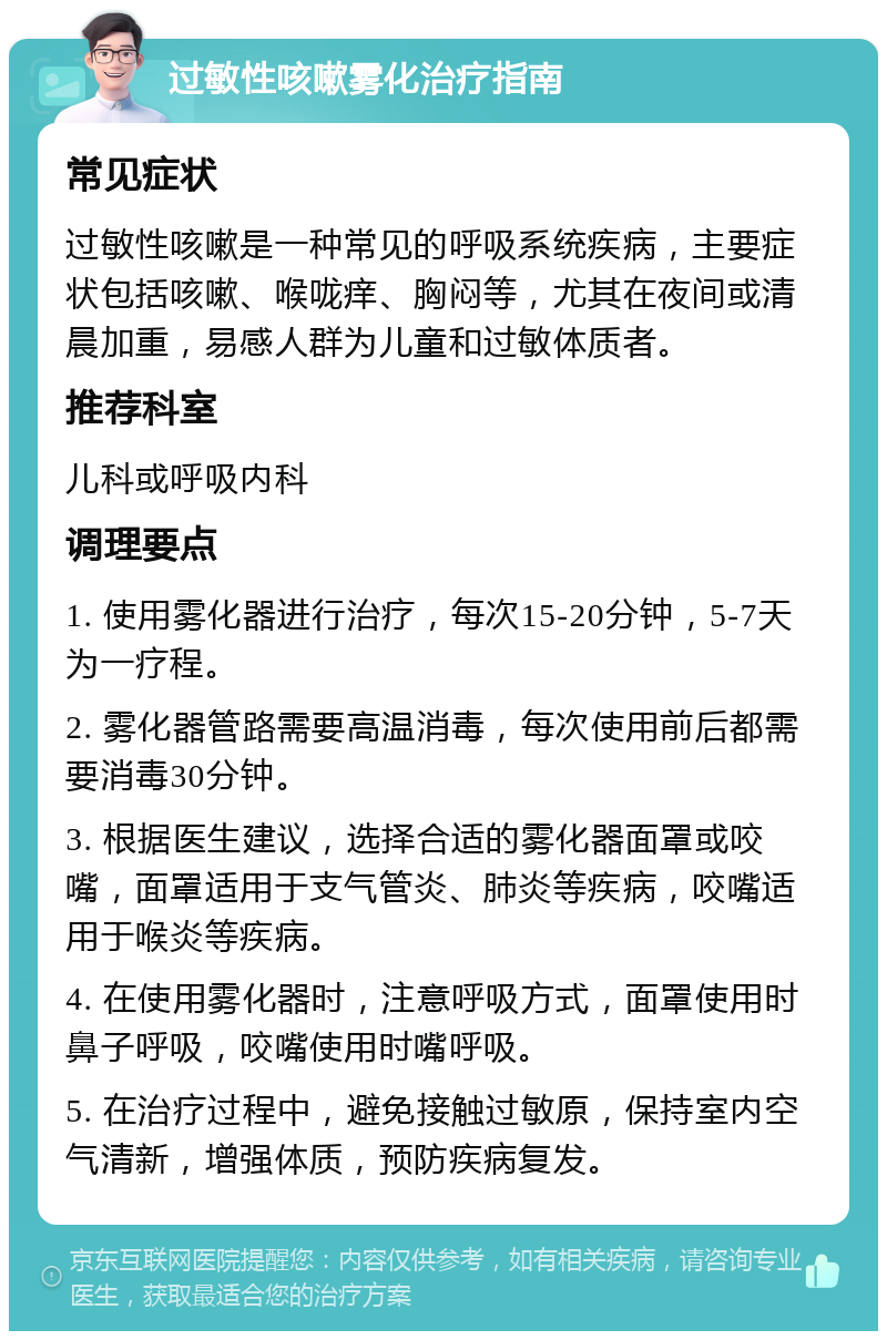 过敏性咳嗽雾化治疗指南 常见症状 过敏性咳嗽是一种常见的呼吸系统疾病，主要症状包括咳嗽、喉咙痒、胸闷等，尤其在夜间或清晨加重，易感人群为儿童和过敏体质者。 推荐科室 儿科或呼吸内科 调理要点 1. 使用雾化器进行治疗，每次15-20分钟，5-7天为一疗程。 2. 雾化器管路需要高温消毒，每次使用前后都需要消毒30分钟。 3. 根据医生建议，选择合适的雾化器面罩或咬嘴，面罩适用于支气管炎、肺炎等疾病，咬嘴适用于喉炎等疾病。 4. 在使用雾化器时，注意呼吸方式，面罩使用时鼻子呼吸，咬嘴使用时嘴呼吸。 5. 在治疗过程中，避免接触过敏原，保持室内空气清新，增强体质，预防疾病复发。