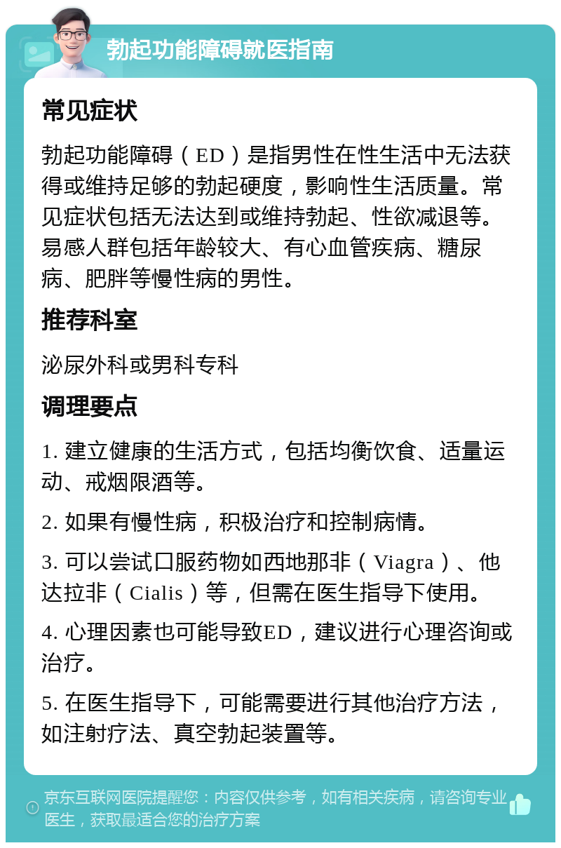 勃起功能障碍就医指南 常见症状 勃起功能障碍（ED）是指男性在性生活中无法获得或维持足够的勃起硬度，影响性生活质量。常见症状包括无法达到或维持勃起、性欲减退等。易感人群包括年龄较大、有心血管疾病、糖尿病、肥胖等慢性病的男性。 推荐科室 泌尿外科或男科专科 调理要点 1. 建立健康的生活方式，包括均衡饮食、适量运动、戒烟限酒等。 2. 如果有慢性病，积极治疗和控制病情。 3. 可以尝试口服药物如西地那非（Viagra）、他达拉非（Cialis）等，但需在医生指导下使用。 4. 心理因素也可能导致ED，建议进行心理咨询或治疗。 5. 在医生指导下，可能需要进行其他治疗方法，如注射疗法、真空勃起装置等。