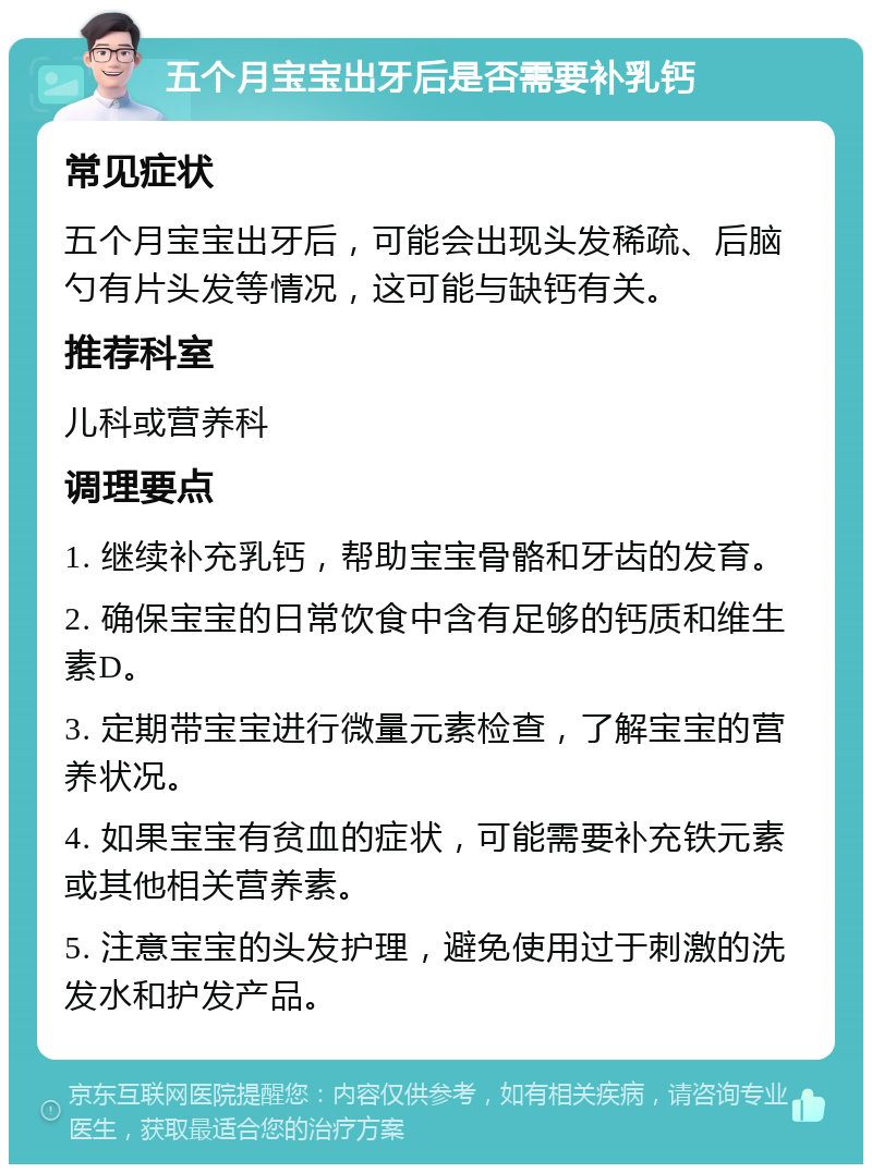 五个月宝宝出牙后是否需要补乳钙 常见症状 五个月宝宝出牙后，可能会出现头发稀疏、后脑勺有片头发等情况，这可能与缺钙有关。 推荐科室 儿科或营养科 调理要点 1. 继续补充乳钙，帮助宝宝骨骼和牙齿的发育。 2. 确保宝宝的日常饮食中含有足够的钙质和维生素D。 3. 定期带宝宝进行微量元素检查，了解宝宝的营养状况。 4. 如果宝宝有贫血的症状，可能需要补充铁元素或其他相关营养素。 5. 注意宝宝的头发护理，避免使用过于刺激的洗发水和护发产品。