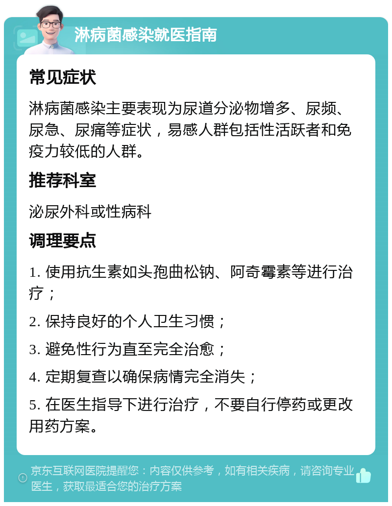 淋病菌感染就医指南 常见症状 淋病菌感染主要表现为尿道分泌物增多、尿频、尿急、尿痛等症状，易感人群包括性活跃者和免疫力较低的人群。 推荐科室 泌尿外科或性病科 调理要点 1. 使用抗生素如头孢曲松钠、阿奇霉素等进行治疗； 2. 保持良好的个人卫生习惯； 3. 避免性行为直至完全治愈； 4. 定期复查以确保病情完全消失； 5. 在医生指导下进行治疗，不要自行停药或更改用药方案。