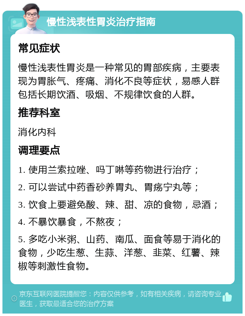 慢性浅表性胃炎治疗指南 常见症状 慢性浅表性胃炎是一种常见的胃部疾病，主要表现为胃胀气、疼痛、消化不良等症状，易感人群包括长期饮酒、吸烟、不规律饮食的人群。 推荐科室 消化内科 调理要点 1. 使用兰索拉唑、吗丁啉等药物进行治疗； 2. 可以尝试中药香砂养胃丸、胃疡宁丸等； 3. 饮食上要避免酸、辣、甜、凉的食物，忌酒； 4. 不暴饮暴食，不熬夜； 5. 多吃小米粥、山药、南瓜、面食等易于消化的食物，少吃生葱、生蒜、洋葱、韭菜、红薯、辣椒等刺激性食物。