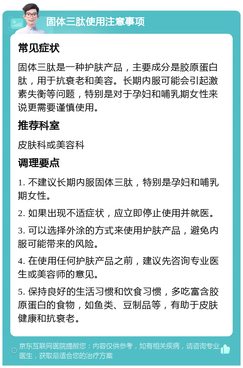 固体三肽使用注意事项 常见症状 固体三肽是一种护肤产品，主要成分是胶原蛋白肽，用于抗衰老和美容。长期内服可能会引起激素失衡等问题，特别是对于孕妇和哺乳期女性来说更需要谨慎使用。 推荐科室 皮肤科或美容科 调理要点 1. 不建议长期内服固体三肽，特别是孕妇和哺乳期女性。 2. 如果出现不适症状，应立即停止使用并就医。 3. 可以选择外涂的方式来使用护肤产品，避免内服可能带来的风险。 4. 在使用任何护肤产品之前，建议先咨询专业医生或美容师的意见。 5. 保持良好的生活习惯和饮食习惯，多吃富含胶原蛋白的食物，如鱼类、豆制品等，有助于皮肤健康和抗衰老。