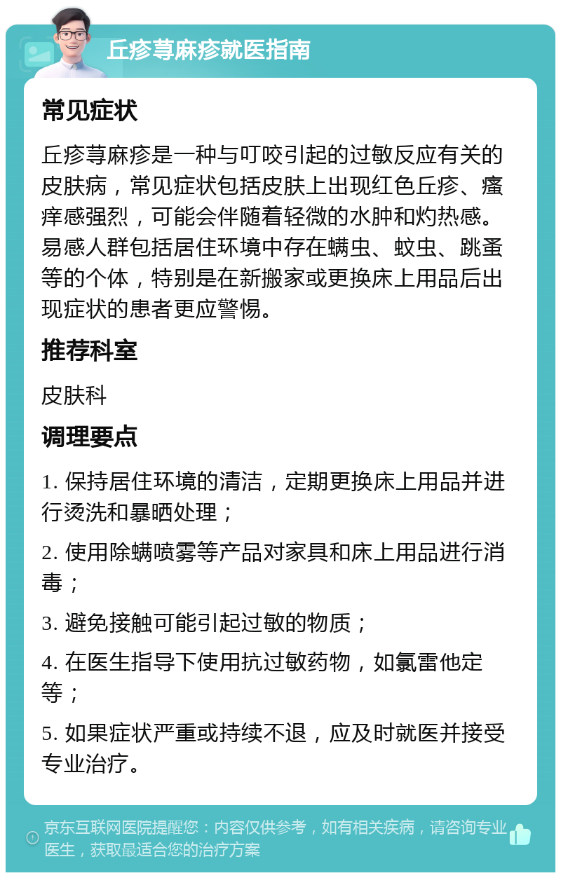 丘疹荨麻疹就医指南 常见症状 丘疹荨麻疹是一种与叮咬引起的过敏反应有关的皮肤病，常见症状包括皮肤上出现红色丘疹、瘙痒感强烈，可能会伴随着轻微的水肿和灼热感。易感人群包括居住环境中存在螨虫、蚊虫、跳蚤等的个体，特别是在新搬家或更换床上用品后出现症状的患者更应警惕。 推荐科室 皮肤科 调理要点 1. 保持居住环境的清洁，定期更换床上用品并进行烫洗和暴晒处理； 2. 使用除螨喷雾等产品对家具和床上用品进行消毒； 3. 避免接触可能引起过敏的物质； 4. 在医生指导下使用抗过敏药物，如氯雷他定等； 5. 如果症状严重或持续不退，应及时就医并接受专业治疗。