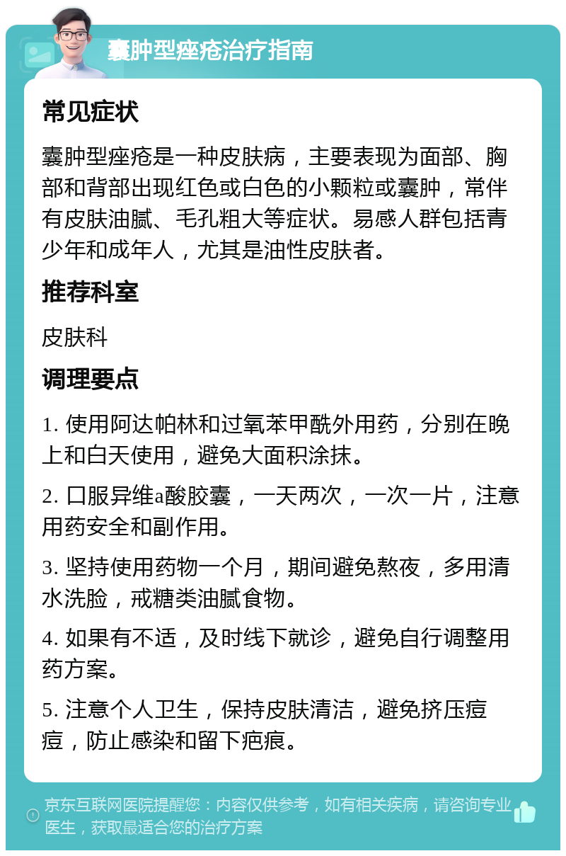 囊肿型痤疮治疗指南 常见症状 囊肿型痤疮是一种皮肤病，主要表现为面部、胸部和背部出现红色或白色的小颗粒或囊肿，常伴有皮肤油腻、毛孔粗大等症状。易感人群包括青少年和成年人，尤其是油性皮肤者。 推荐科室 皮肤科 调理要点 1. 使用阿达帕林和过氧苯甲酰外用药，分别在晚上和白天使用，避免大面积涂抹。 2. 口服异维a酸胶囊，一天两次，一次一片，注意用药安全和副作用。 3. 坚持使用药物一个月，期间避免熬夜，多用清水洗脸，戒糖类油腻食物。 4. 如果有不适，及时线下就诊，避免自行调整用药方案。 5. 注意个人卫生，保持皮肤清洁，避免挤压痘痘，防止感染和留下疤痕。