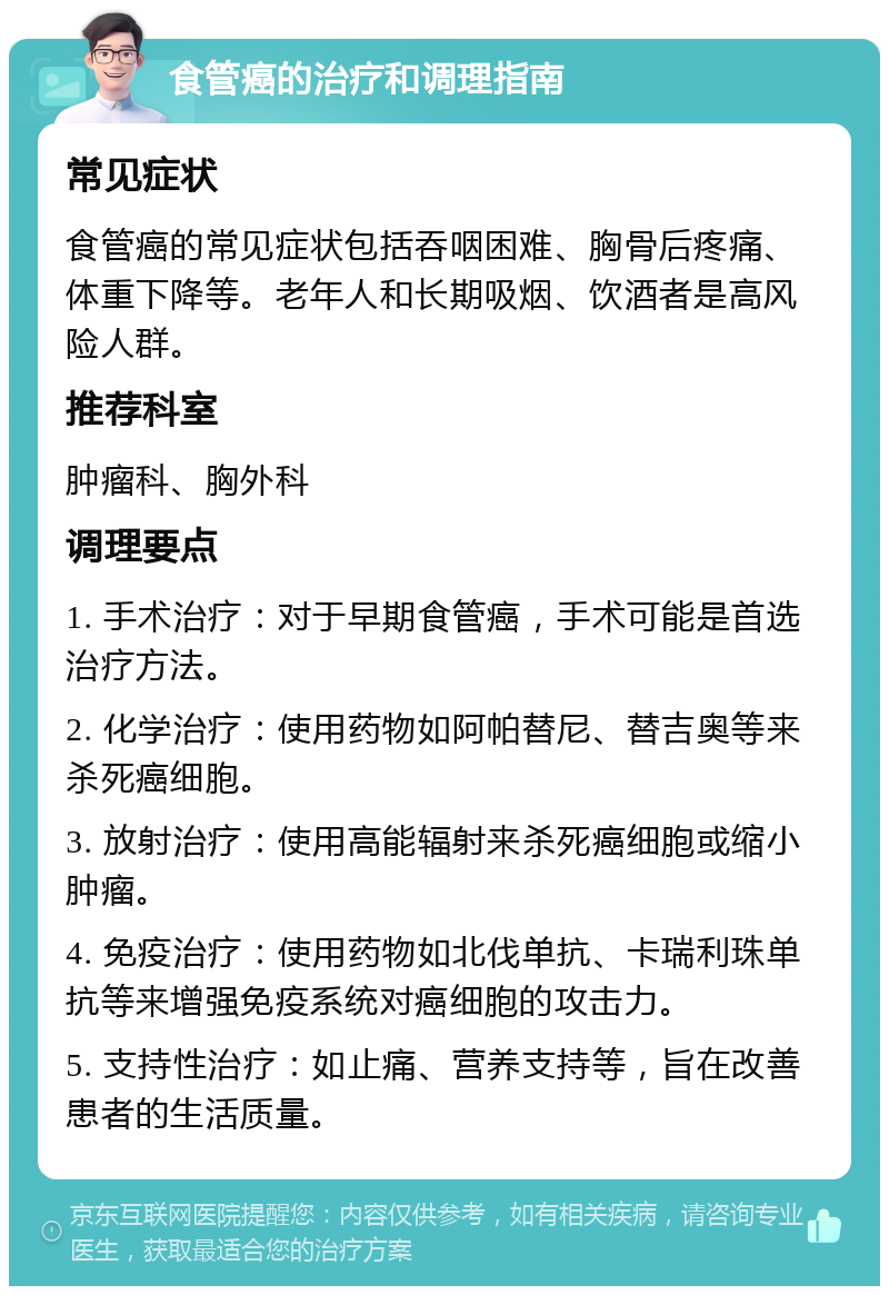 食管癌的治疗和调理指南 常见症状 食管癌的常见症状包括吞咽困难、胸骨后疼痛、体重下降等。老年人和长期吸烟、饮酒者是高风险人群。 推荐科室 肿瘤科、胸外科 调理要点 1. 手术治疗：对于早期食管癌，手术可能是首选治疗方法。 2. 化学治疗：使用药物如阿帕替尼、替吉奥等来杀死癌细胞。 3. 放射治疗：使用高能辐射来杀死癌细胞或缩小肿瘤。 4. 免疫治疗：使用药物如北伐单抗、卡瑞利珠单抗等来增强免疫系统对癌细胞的攻击力。 5. 支持性治疗：如止痛、营养支持等，旨在改善患者的生活质量。