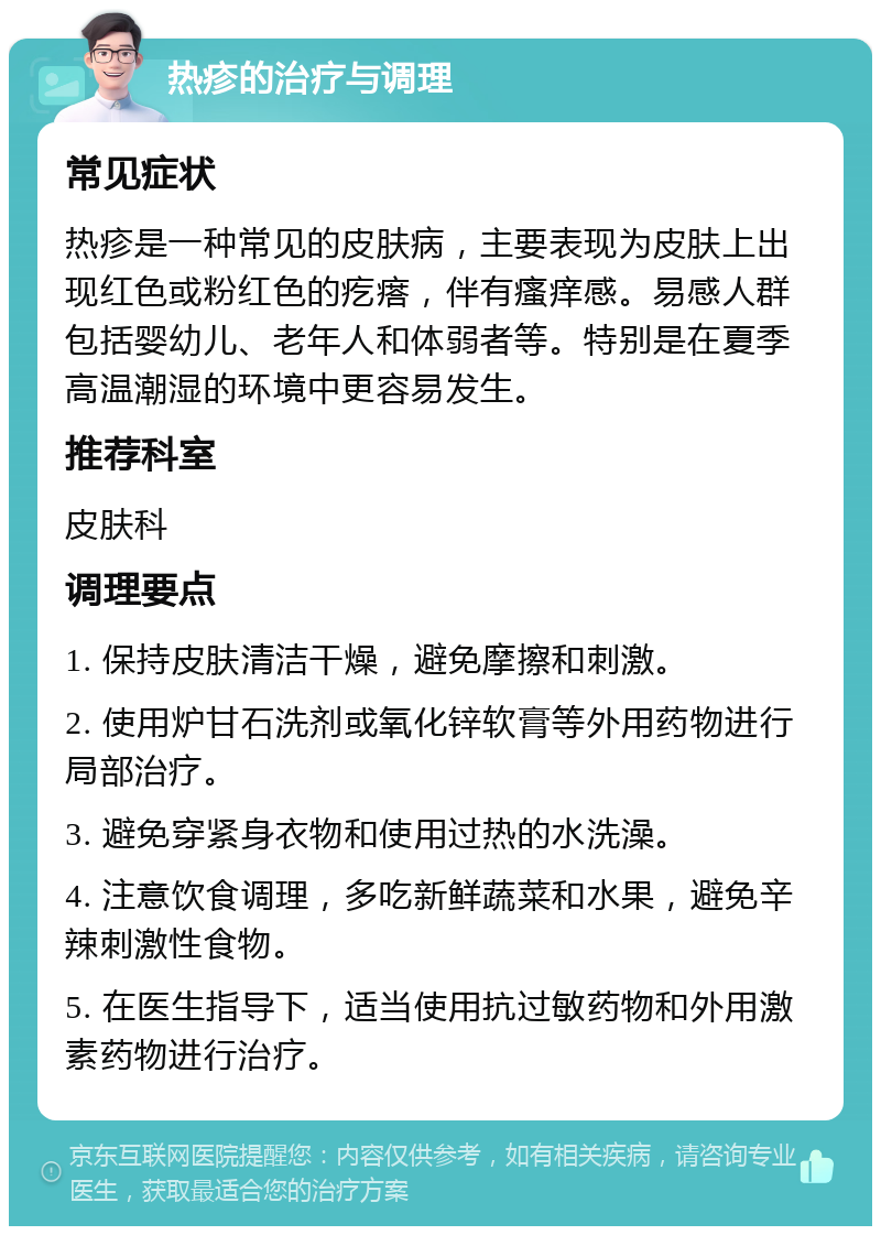 热疹的治疗与调理 常见症状 热疹是一种常见的皮肤病，主要表现为皮肤上出现红色或粉红色的疙瘩，伴有瘙痒感。易感人群包括婴幼儿、老年人和体弱者等。特别是在夏季高温潮湿的环境中更容易发生。 推荐科室 皮肤科 调理要点 1. 保持皮肤清洁干燥，避免摩擦和刺激。 2. 使用炉甘石洗剂或氧化锌软膏等外用药物进行局部治疗。 3. 避免穿紧身衣物和使用过热的水洗澡。 4. 注意饮食调理，多吃新鲜蔬菜和水果，避免辛辣刺激性食物。 5. 在医生指导下，适当使用抗过敏药物和外用激素药物进行治疗。