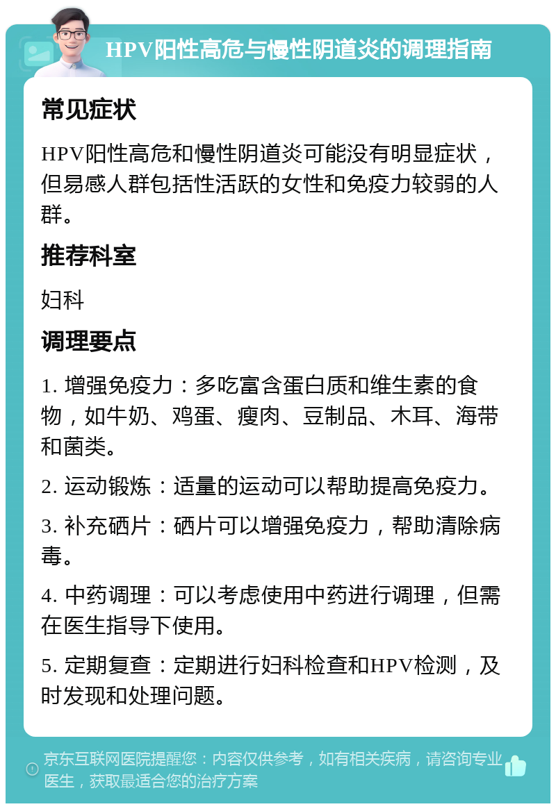 HPV阳性高危与慢性阴道炎的调理指南 常见症状 HPV阳性高危和慢性阴道炎可能没有明显症状，但易感人群包括性活跃的女性和免疫力较弱的人群。 推荐科室 妇科 调理要点 1. 增强免疫力：多吃富含蛋白质和维生素的食物，如牛奶、鸡蛋、瘦肉、豆制品、木耳、海带和菌类。 2. 运动锻炼：适量的运动可以帮助提高免疫力。 3. 补充硒片：硒片可以增强免疫力，帮助清除病毒。 4. 中药调理：可以考虑使用中药进行调理，但需在医生指导下使用。 5. 定期复查：定期进行妇科检查和HPV检测，及时发现和处理问题。