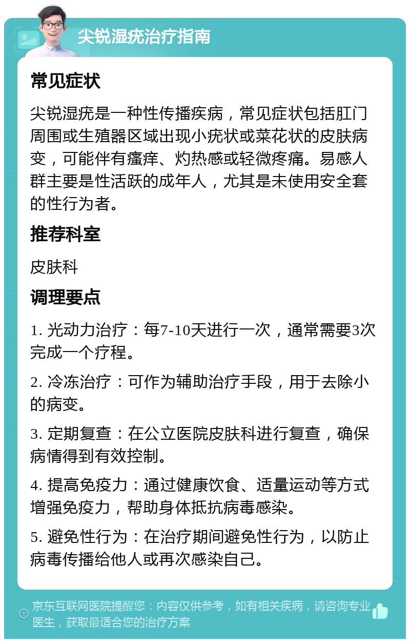 尖锐湿疣治疗指南 常见症状 尖锐湿疣是一种性传播疾病，常见症状包括肛门周围或生殖器区域出现小疣状或菜花状的皮肤病变，可能伴有瘙痒、灼热感或轻微疼痛。易感人群主要是性活跃的成年人，尤其是未使用安全套的性行为者。 推荐科室 皮肤科 调理要点 1. 光动力治疗：每7-10天进行一次，通常需要3次完成一个疗程。 2. 冷冻治疗：可作为辅助治疗手段，用于去除小的病变。 3. 定期复查：在公立医院皮肤科进行复查，确保病情得到有效控制。 4. 提高免疫力：通过健康饮食、适量运动等方式增强免疫力，帮助身体抵抗病毒感染。 5. 避免性行为：在治疗期间避免性行为，以防止病毒传播给他人或再次感染自己。