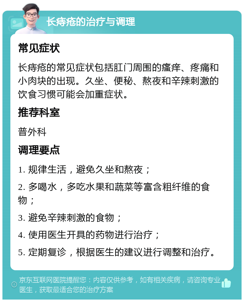 长痔疮的治疗与调理 常见症状 长痔疮的常见症状包括肛门周围的瘙痒、疼痛和小肉块的出现。久坐、便秘、熬夜和辛辣刺激的饮食习惯可能会加重症状。 推荐科室 普外科 调理要点 1. 规律生活，避免久坐和熬夜； 2. 多喝水，多吃水果和蔬菜等富含粗纤维的食物； 3. 避免辛辣刺激的食物； 4. 使用医生开具的药物进行治疗； 5. 定期复诊，根据医生的建议进行调整和治疗。