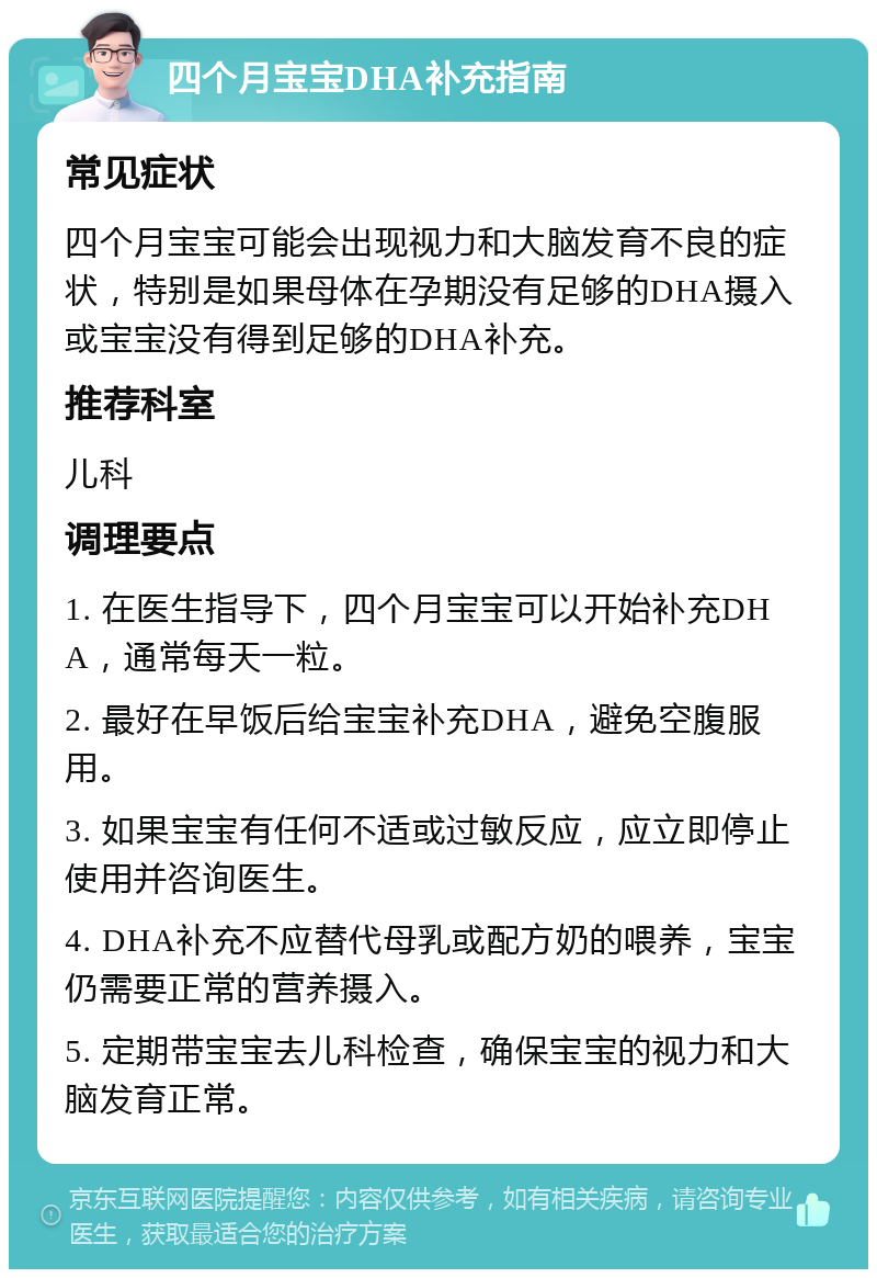 四个月宝宝DHA补充指南 常见症状 四个月宝宝可能会出现视力和大脑发育不良的症状，特别是如果母体在孕期没有足够的DHA摄入或宝宝没有得到足够的DHA补充。 推荐科室 儿科 调理要点 1. 在医生指导下，四个月宝宝可以开始补充DHA，通常每天一粒。 2. 最好在早饭后给宝宝补充DHA，避免空腹服用。 3. 如果宝宝有任何不适或过敏反应，应立即停止使用并咨询医生。 4. DHA补充不应替代母乳或配方奶的喂养，宝宝仍需要正常的营养摄入。 5. 定期带宝宝去儿科检查，确保宝宝的视力和大脑发育正常。