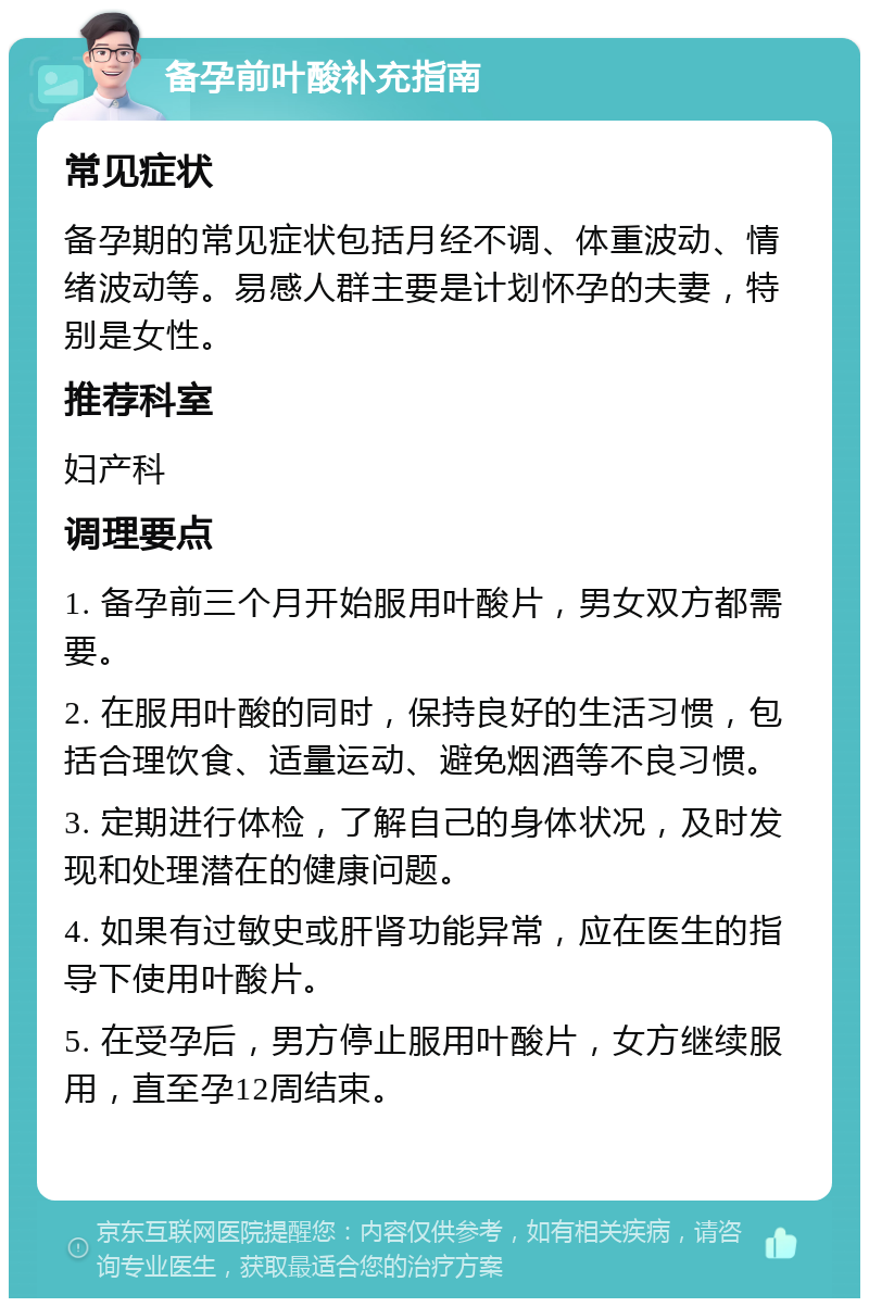 备孕前叶酸补充指南 常见症状 备孕期的常见症状包括月经不调、体重波动、情绪波动等。易感人群主要是计划怀孕的夫妻，特别是女性。 推荐科室 妇产科 调理要点 1. 备孕前三个月开始服用叶酸片，男女双方都需要。 2. 在服用叶酸的同时，保持良好的生活习惯，包括合理饮食、适量运动、避免烟酒等不良习惯。 3. 定期进行体检，了解自己的身体状况，及时发现和处理潜在的健康问题。 4. 如果有过敏史或肝肾功能异常，应在医生的指导下使用叶酸片。 5. 在受孕后，男方停止服用叶酸片，女方继续服用，直至孕12周结束。