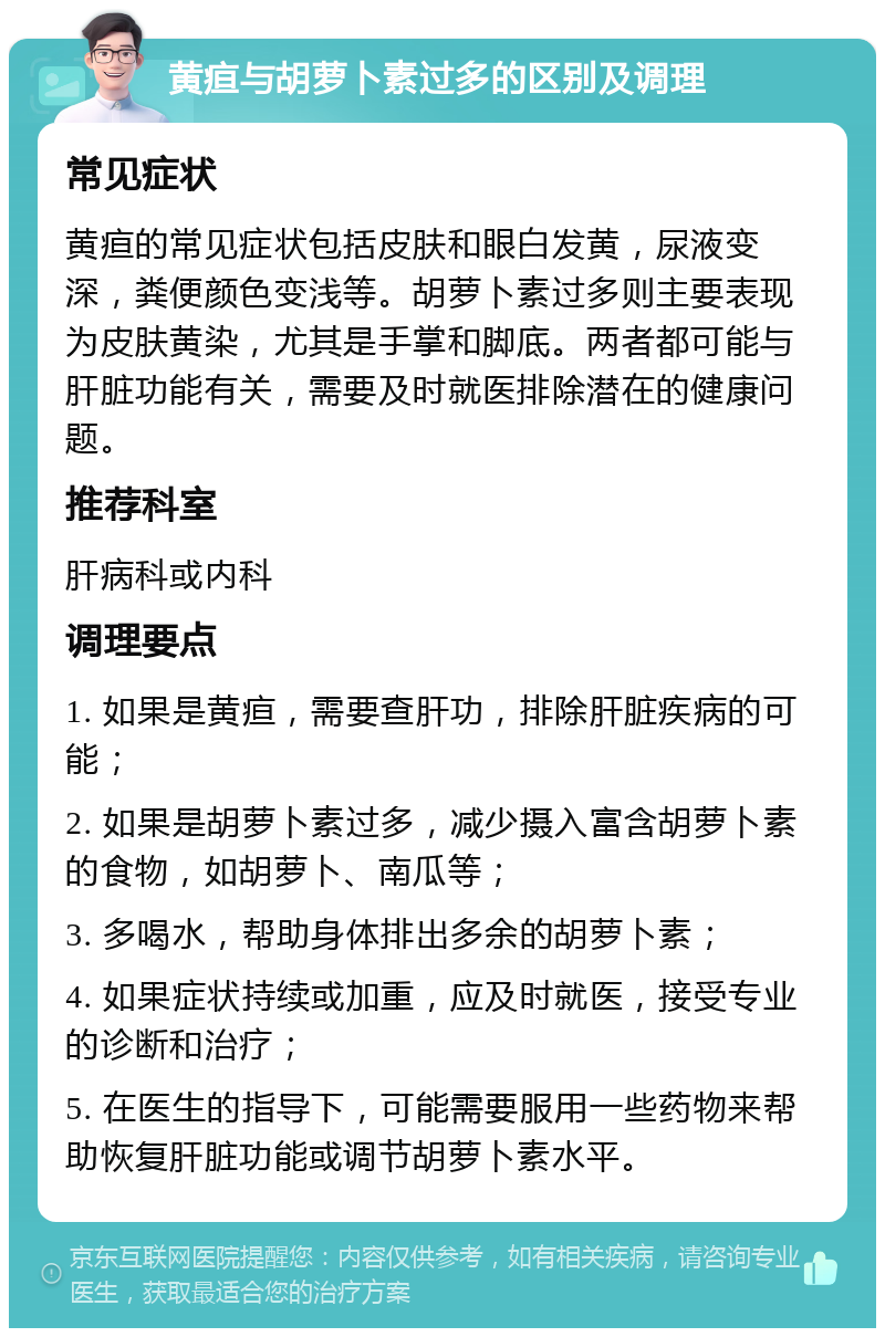 黄疸与胡萝卜素过多的区别及调理 常见症状 黄疸的常见症状包括皮肤和眼白发黄，尿液变深，粪便颜色变浅等。胡萝卜素过多则主要表现为皮肤黄染，尤其是手掌和脚底。两者都可能与肝脏功能有关，需要及时就医排除潜在的健康问题。 推荐科室 肝病科或内科 调理要点 1. 如果是黄疸，需要查肝功，排除肝脏疾病的可能； 2. 如果是胡萝卜素过多，减少摄入富含胡萝卜素的食物，如胡萝卜、南瓜等； 3. 多喝水，帮助身体排出多余的胡萝卜素； 4. 如果症状持续或加重，应及时就医，接受专业的诊断和治疗； 5. 在医生的指导下，可能需要服用一些药物来帮助恢复肝脏功能或调节胡萝卜素水平。