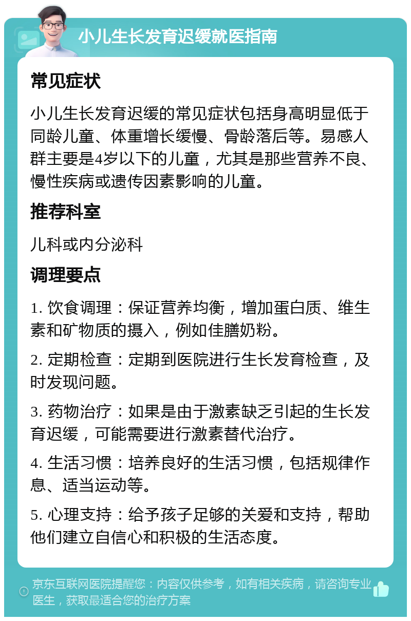 小儿生长发育迟缓就医指南 常见症状 小儿生长发育迟缓的常见症状包括身高明显低于同龄儿童、体重增长缓慢、骨龄落后等。易感人群主要是4岁以下的儿童，尤其是那些营养不良、慢性疾病或遗传因素影响的儿童。 推荐科室 儿科或内分泌科 调理要点 1. 饮食调理：保证营养均衡，增加蛋白质、维生素和矿物质的摄入，例如佳膳奶粉。 2. 定期检查：定期到医院进行生长发育检查，及时发现问题。 3. 药物治疗：如果是由于激素缺乏引起的生长发育迟缓，可能需要进行激素替代治疗。 4. 生活习惯：培养良好的生活习惯，包括规律作息、适当运动等。 5. 心理支持：给予孩子足够的关爱和支持，帮助他们建立自信心和积极的生活态度。