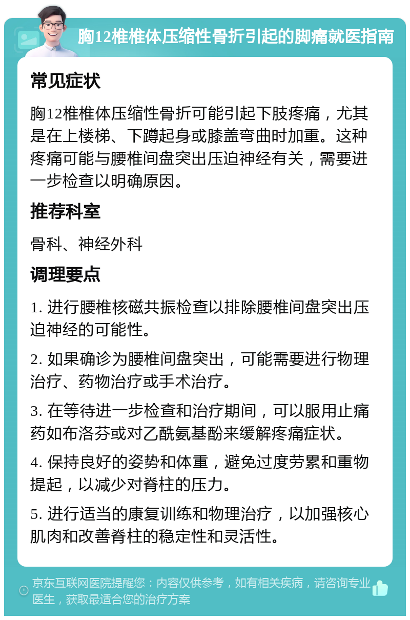 胸12椎椎体压缩性骨折引起的脚痛就医指南 常见症状 胸12椎椎体压缩性骨折可能引起下肢疼痛，尤其是在上楼梯、下蹲起身或膝盖弯曲时加重。这种疼痛可能与腰椎间盘突出压迫神经有关，需要进一步检查以明确原因。 推荐科室 骨科、神经外科 调理要点 1. 进行腰椎核磁共振检查以排除腰椎间盘突出压迫神经的可能性。 2. 如果确诊为腰椎间盘突出，可能需要进行物理治疗、药物治疗或手术治疗。 3. 在等待进一步检查和治疗期间，可以服用止痛药如布洛芬或对乙酰氨基酚来缓解疼痛症状。 4. 保持良好的姿势和体重，避免过度劳累和重物提起，以减少对脊柱的压力。 5. 进行适当的康复训练和物理治疗，以加强核心肌肉和改善脊柱的稳定性和灵活性。