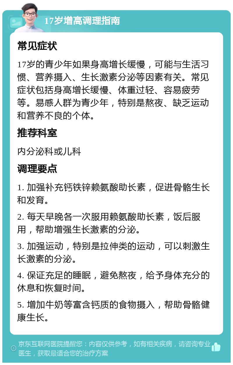 17岁增高调理指南 常见症状 17岁的青少年如果身高增长缓慢，可能与生活习惯、营养摄入、生长激素分泌等因素有关。常见症状包括身高增长缓慢、体重过轻、容易疲劳等。易感人群为青少年，特别是熬夜、缺乏运动和营养不良的个体。 推荐科室 内分泌科或儿科 调理要点 1. 加强补充钙铁锌赖氨酸助长素，促进骨骼生长和发育。 2. 每天早晚各一次服用赖氨酸助长素，饭后服用，帮助增强生长激素的分泌。 3. 加强运动，特别是拉伸类的运动，可以刺激生长激素的分泌。 4. 保证充足的睡眠，避免熬夜，给予身体充分的休息和恢复时间。 5. 增加牛奶等富含钙质的食物摄入，帮助骨骼健康生长。