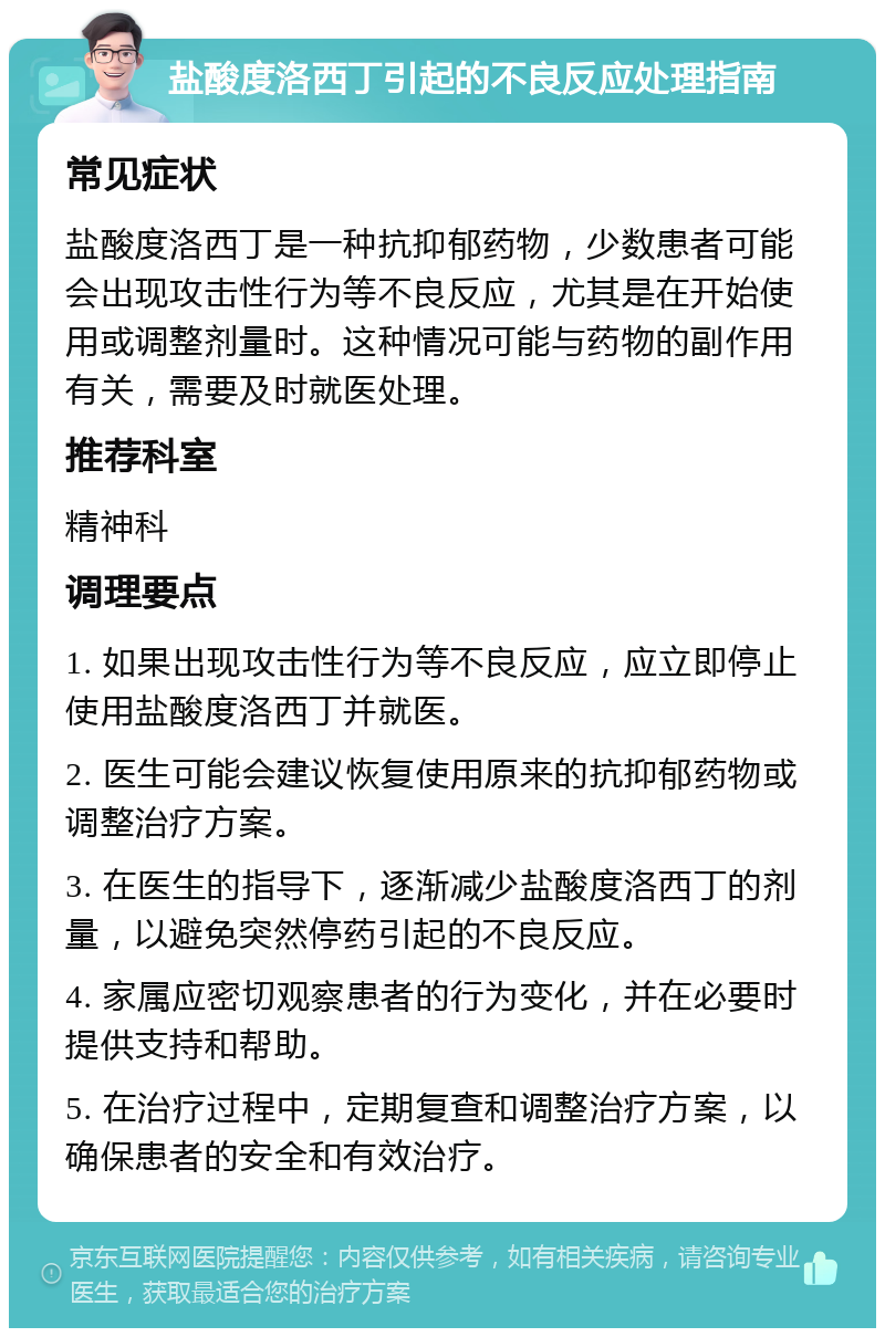 盐酸度洛西丁引起的不良反应处理指南 常见症状 盐酸度洛西丁是一种抗抑郁药物，少数患者可能会出现攻击性行为等不良反应，尤其是在开始使用或调整剂量时。这种情况可能与药物的副作用有关，需要及时就医处理。 推荐科室 精神科 调理要点 1. 如果出现攻击性行为等不良反应，应立即停止使用盐酸度洛西丁并就医。 2. 医生可能会建议恢复使用原来的抗抑郁药物或调整治疗方案。 3. 在医生的指导下，逐渐减少盐酸度洛西丁的剂量，以避免突然停药引起的不良反应。 4. 家属应密切观察患者的行为变化，并在必要时提供支持和帮助。 5. 在治疗过程中，定期复查和调整治疗方案，以确保患者的安全和有效治疗。