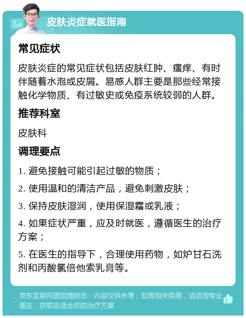 皮肤炎症就医指南 常见症状 皮肤炎症的常见症状包括皮肤红肿、瘙痒、有时伴随着水泡或皮屑。易感人群主要是那些经常接触化学物质、有过敏史或免疫系统较弱的人群。 推荐科室 皮肤科 调理要点 1. 避免接触可能引起过敏的物质； 2. 使用温和的清洁产品，避免刺激皮肤； 3. 保持皮肤湿润，使用保湿霜或乳液； 4. 如果症状严重，应及时就医，遵循医生的治疗方案； 5. 在医生的指导下，合理使用药物，如炉甘石洗剂和丙酸氯倍他索乳膏等。