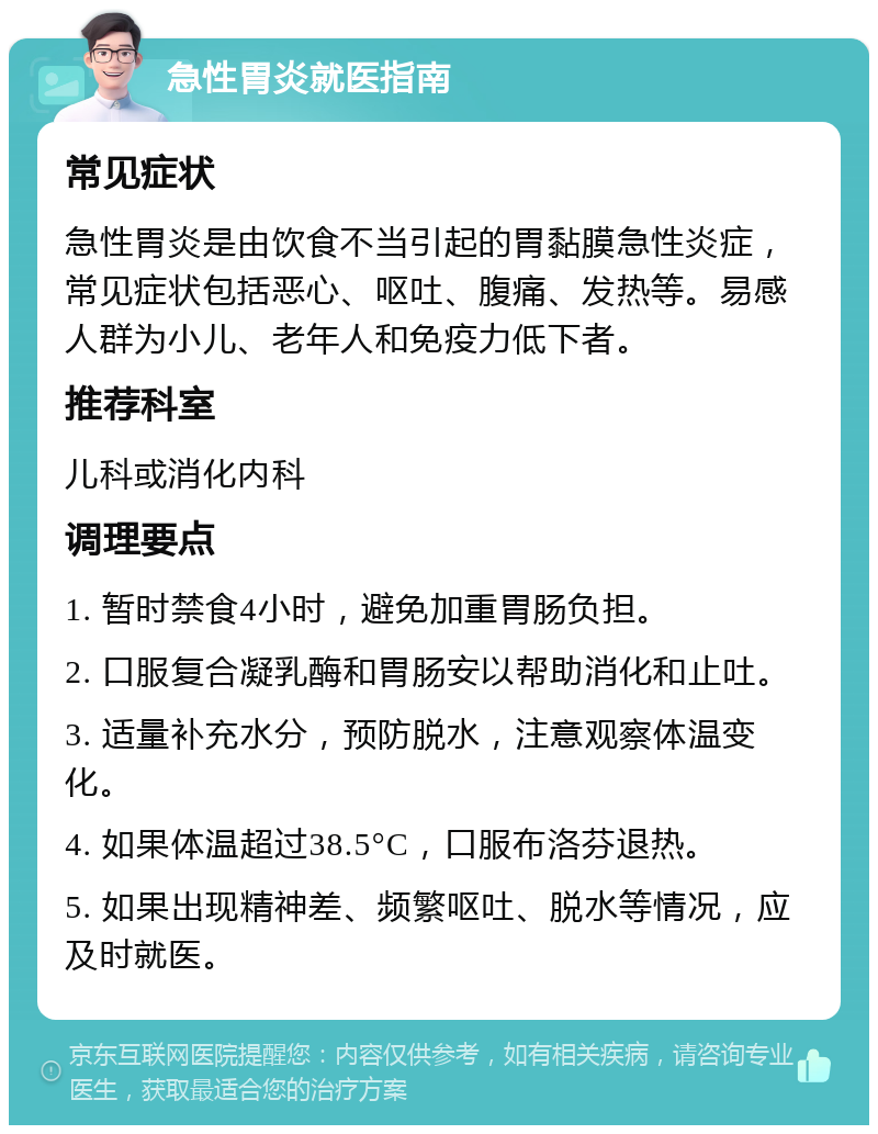 急性胃炎就医指南 常见症状 急性胃炎是由饮食不当引起的胃黏膜急性炎症，常见症状包括恶心、呕吐、腹痛、发热等。易感人群为小儿、老年人和免疫力低下者。 推荐科室 儿科或消化内科 调理要点 1. 暂时禁食4小时，避免加重胃肠负担。 2. 口服复合凝乳酶和胃肠安以帮助消化和止吐。 3. 适量补充水分，预防脱水，注意观察体温变化。 4. 如果体温超过38.5°C，口服布洛芬退热。 5. 如果出现精神差、频繁呕吐、脱水等情况，应及时就医。