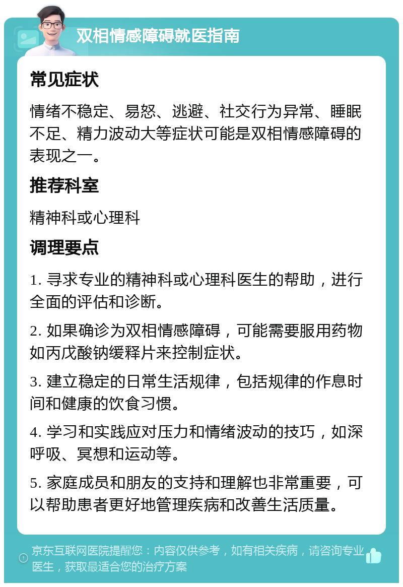 双相情感障碍就医指南 常见症状 情绪不稳定、易怒、逃避、社交行为异常、睡眠不足、精力波动大等症状可能是双相情感障碍的表现之一。 推荐科室 精神科或心理科 调理要点 1. 寻求专业的精神科或心理科医生的帮助，进行全面的评估和诊断。 2. 如果确诊为双相情感障碍，可能需要服用药物如丙戊酸钠缓释片来控制症状。 3. 建立稳定的日常生活规律，包括规律的作息时间和健康的饮食习惯。 4. 学习和实践应对压力和情绪波动的技巧，如深呼吸、冥想和运动等。 5. 家庭成员和朋友的支持和理解也非常重要，可以帮助患者更好地管理疾病和改善生活质量。