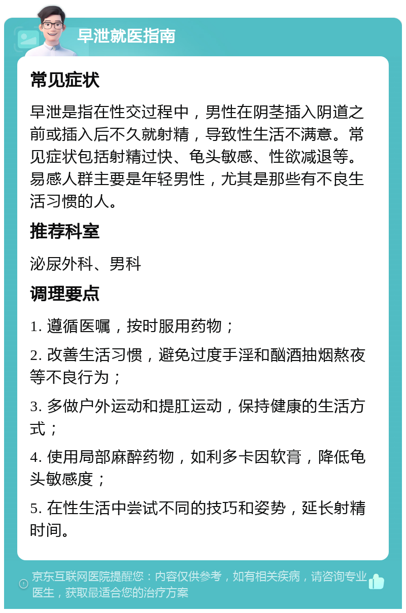 早泄就医指南 常见症状 早泄是指在性交过程中，男性在阴茎插入阴道之前或插入后不久就射精，导致性生活不满意。常见症状包括射精过快、龟头敏感、性欲减退等。易感人群主要是年轻男性，尤其是那些有不良生活习惯的人。 推荐科室 泌尿外科、男科 调理要点 1. 遵循医嘱，按时服用药物； 2. 改善生活习惯，避免过度手淫和酗酒抽烟熬夜等不良行为； 3. 多做户外运动和提肛运动，保持健康的生活方式； 4. 使用局部麻醉药物，如利多卡因软膏，降低龟头敏感度； 5. 在性生活中尝试不同的技巧和姿势，延长射精时间。