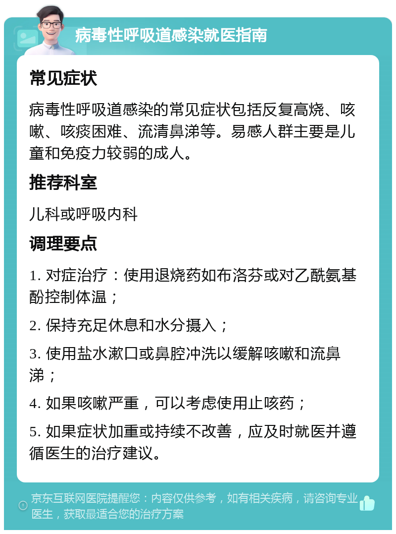 病毒性呼吸道感染就医指南 常见症状 病毒性呼吸道感染的常见症状包括反复高烧、咳嗽、咳痰困难、流清鼻涕等。易感人群主要是儿童和免疫力较弱的成人。 推荐科室 儿科或呼吸内科 调理要点 1. 对症治疗：使用退烧药如布洛芬或对乙酰氨基酚控制体温； 2. 保持充足休息和水分摄入； 3. 使用盐水漱口或鼻腔冲洗以缓解咳嗽和流鼻涕； 4. 如果咳嗽严重，可以考虑使用止咳药； 5. 如果症状加重或持续不改善，应及时就医并遵循医生的治疗建议。