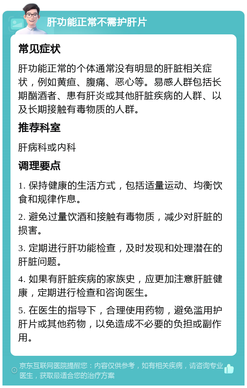 肝功能正常不需护肝片 常见症状 肝功能正常的个体通常没有明显的肝脏相关症状，例如黄疸、腹痛、恶心等。易感人群包括长期酗酒者、患有肝炎或其他肝脏疾病的人群、以及长期接触有毒物质的人群。 推荐科室 肝病科或内科 调理要点 1. 保持健康的生活方式，包括适量运动、均衡饮食和规律作息。 2. 避免过量饮酒和接触有毒物质，减少对肝脏的损害。 3. 定期进行肝功能检查，及时发现和处理潜在的肝脏问题。 4. 如果有肝脏疾病的家族史，应更加注意肝脏健康，定期进行检查和咨询医生。 5. 在医生的指导下，合理使用药物，避免滥用护肝片或其他药物，以免造成不必要的负担或副作用。