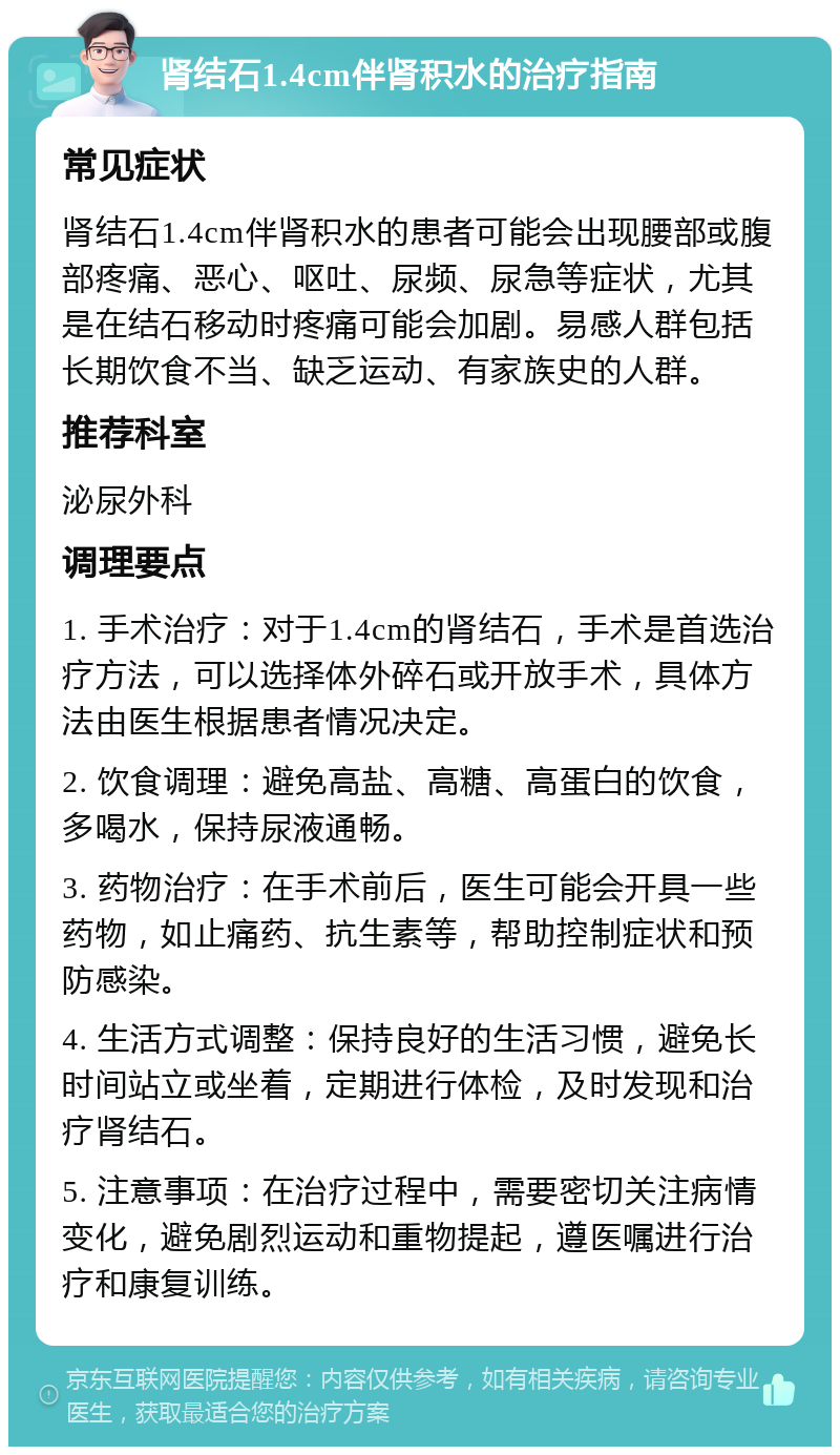 肾结石1.4cm伴肾积水的治疗指南 常见症状 肾结石1.4cm伴肾积水的患者可能会出现腰部或腹部疼痛、恶心、呕吐、尿频、尿急等症状，尤其是在结石移动时疼痛可能会加剧。易感人群包括长期饮食不当、缺乏运动、有家族史的人群。 推荐科室 泌尿外科 调理要点 1. 手术治疗：对于1.4cm的肾结石，手术是首选治疗方法，可以选择体外碎石或开放手术，具体方法由医生根据患者情况决定。 2. 饮食调理：避免高盐、高糖、高蛋白的饮食，多喝水，保持尿液通畅。 3. 药物治疗：在手术前后，医生可能会开具一些药物，如止痛药、抗生素等，帮助控制症状和预防感染。 4. 生活方式调整：保持良好的生活习惯，避免长时间站立或坐着，定期进行体检，及时发现和治疗肾结石。 5. 注意事项：在治疗过程中，需要密切关注病情变化，避免剧烈运动和重物提起，遵医嘱进行治疗和康复训练。