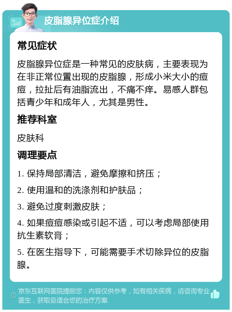 皮脂腺异位症介绍 常见症状 皮脂腺异位症是一种常见的皮肤病，主要表现为在非正常位置出现的皮脂腺，形成小米大小的痘痘，拉扯后有油脂流出，不痛不痒。易感人群包括青少年和成年人，尤其是男性。 推荐科室 皮肤科 调理要点 1. 保持局部清洁，避免摩擦和挤压； 2. 使用温和的洗涤剂和护肤品； 3. 避免过度刺激皮肤； 4. 如果痘痘感染或引起不适，可以考虑局部使用抗生素软膏； 5. 在医生指导下，可能需要手术切除异位的皮脂腺。