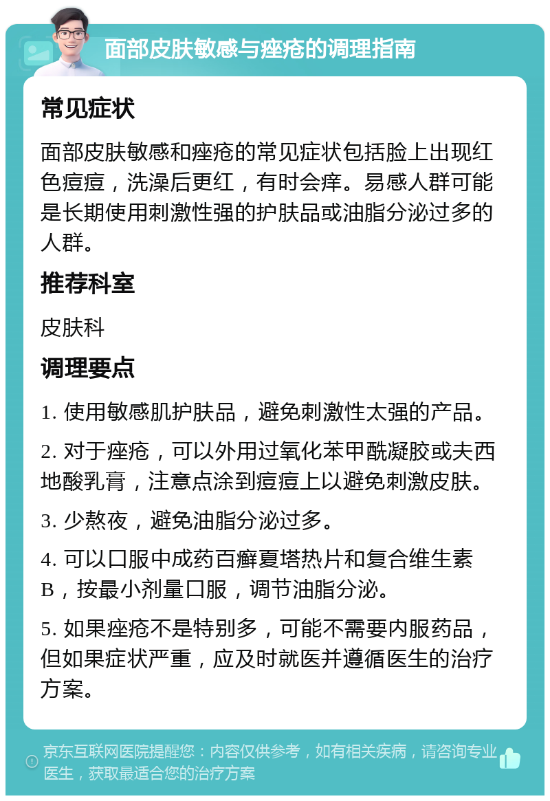 面部皮肤敏感与痤疮的调理指南 常见症状 面部皮肤敏感和痤疮的常见症状包括脸上出现红色痘痘，洗澡后更红，有时会痒。易感人群可能是长期使用刺激性强的护肤品或油脂分泌过多的人群。 推荐科室 皮肤科 调理要点 1. 使用敏感肌护肤品，避免刺激性太强的产品。 2. 对于痤疮，可以外用过氧化苯甲酰凝胶或夫西地酸乳膏，注意点涂到痘痘上以避免刺激皮肤。 3. 少熬夜，避免油脂分泌过多。 4. 可以口服中成药百癣夏塔热片和复合维生素B，按最小剂量口服，调节油脂分泌。 5. 如果痤疮不是特别多，可能不需要内服药品，但如果症状严重，应及时就医并遵循医生的治疗方案。