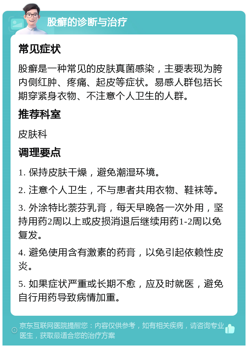 股癣的诊断与治疗 常见症状 股癣是一种常见的皮肤真菌感染，主要表现为胯内侧红肿、疼痛、起皮等症状。易感人群包括长期穿紧身衣物、不注意个人卫生的人群。 推荐科室 皮肤科 调理要点 1. 保持皮肤干燥，避免潮湿环境。 2. 注意个人卫生，不与患者共用衣物、鞋袜等。 3. 外涂特比萘芬乳膏，每天早晚各一次外用，坚持用药2周以上或皮损消退后继续用药1-2周以免复发。 4. 避免使用含有激素的药膏，以免引起依赖性皮炎。 5. 如果症状严重或长期不愈，应及时就医，避免自行用药导致病情加重。