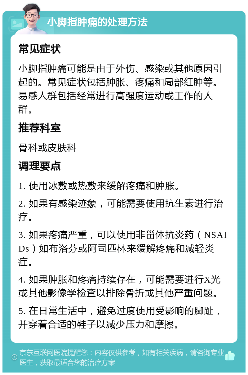 小脚指肿痛的处理方法 常见症状 小脚指肿痛可能是由于外伤、感染或其他原因引起的。常见症状包括肿胀、疼痛和局部红肿等。易感人群包括经常进行高强度运动或工作的人群。 推荐科室 骨科或皮肤科 调理要点 1. 使用冰敷或热敷来缓解疼痛和肿胀。 2. 如果有感染迹象，可能需要使用抗生素进行治疗。 3. 如果疼痛严重，可以使用非甾体抗炎药（NSAIDs）如布洛芬或阿司匹林来缓解疼痛和减轻炎症。 4. 如果肿胀和疼痛持续存在，可能需要进行X光或其他影像学检查以排除骨折或其他严重问题。 5. 在日常生活中，避免过度使用受影响的脚趾，并穿着合适的鞋子以减少压力和摩擦。