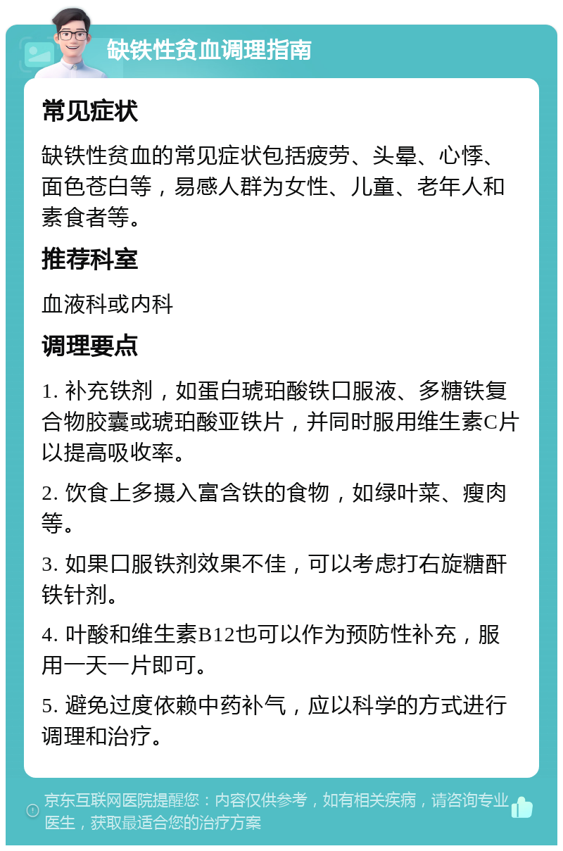 缺铁性贫血调理指南 常见症状 缺铁性贫血的常见症状包括疲劳、头晕、心悸、面色苍白等，易感人群为女性、儿童、老年人和素食者等。 推荐科室 血液科或内科 调理要点 1. 补充铁剂，如蛋白琥珀酸铁口服液、多糖铁复合物胶囊或琥珀酸亚铁片，并同时服用维生素C片以提高吸收率。 2. 饮食上多摄入富含铁的食物，如绿叶菜、瘦肉等。 3. 如果口服铁剂效果不佳，可以考虑打右旋糖酐铁针剂。 4. 叶酸和维生素B12也可以作为预防性补充，服用一天一片即可。 5. 避免过度依赖中药补气，应以科学的方式进行调理和治疗。