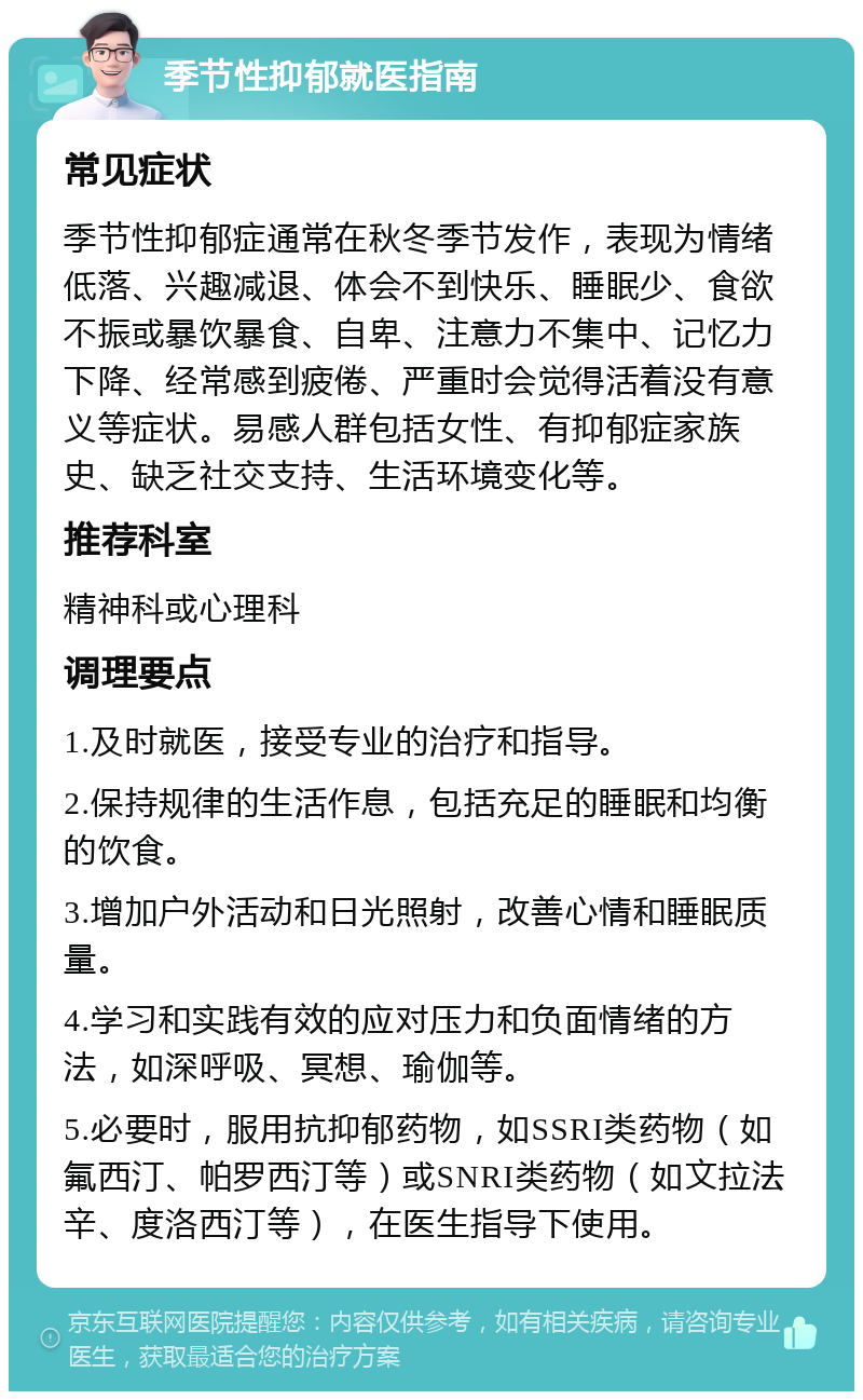 季节性抑郁就医指南 常见症状 季节性抑郁症通常在秋冬季节发作，表现为情绪低落、兴趣减退、体会不到快乐、睡眠少、食欲不振或暴饮暴食、自卑、注意力不集中、记忆力下降、经常感到疲倦、严重时会觉得活着没有意义等症状。易感人群包括女性、有抑郁症家族史、缺乏社交支持、生活环境变化等。 推荐科室 精神科或心理科 调理要点 1.及时就医，接受专业的治疗和指导。 2.保持规律的生活作息，包括充足的睡眠和均衡的饮食。 3.增加户外活动和日光照射，改善心情和睡眠质量。 4.学习和实践有效的应对压力和负面情绪的方法，如深呼吸、冥想、瑜伽等。 5.必要时，服用抗抑郁药物，如SSRI类药物（如氟西汀、帕罗西汀等）或SNRI类药物（如文拉法辛、度洛西汀等），在医生指导下使用。