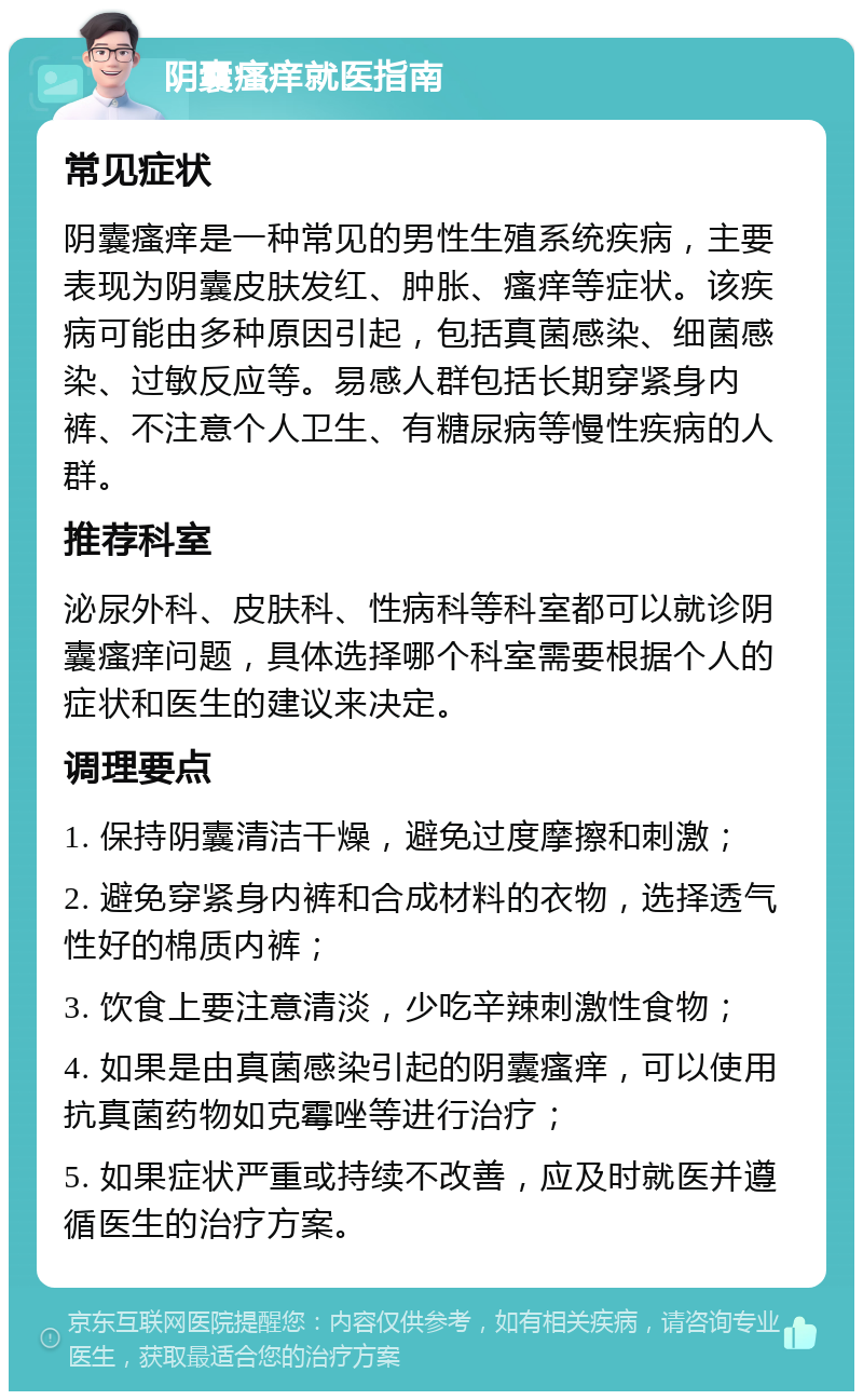 阴囊瘙痒就医指南 常见症状 阴囊瘙痒是一种常见的男性生殖系统疾病，主要表现为阴囊皮肤发红、肿胀、瘙痒等症状。该疾病可能由多种原因引起，包括真菌感染、细菌感染、过敏反应等。易感人群包括长期穿紧身内裤、不注意个人卫生、有糖尿病等慢性疾病的人群。 推荐科室 泌尿外科、皮肤科、性病科等科室都可以就诊阴囊瘙痒问题，具体选择哪个科室需要根据个人的症状和医生的建议来决定。 调理要点 1. 保持阴囊清洁干燥，避免过度摩擦和刺激； 2. 避免穿紧身内裤和合成材料的衣物，选择透气性好的棉质内裤； 3. 饮食上要注意清淡，少吃辛辣刺激性食物； 4. 如果是由真菌感染引起的阴囊瘙痒，可以使用抗真菌药物如克霉唑等进行治疗； 5. 如果症状严重或持续不改善，应及时就医并遵循医生的治疗方案。