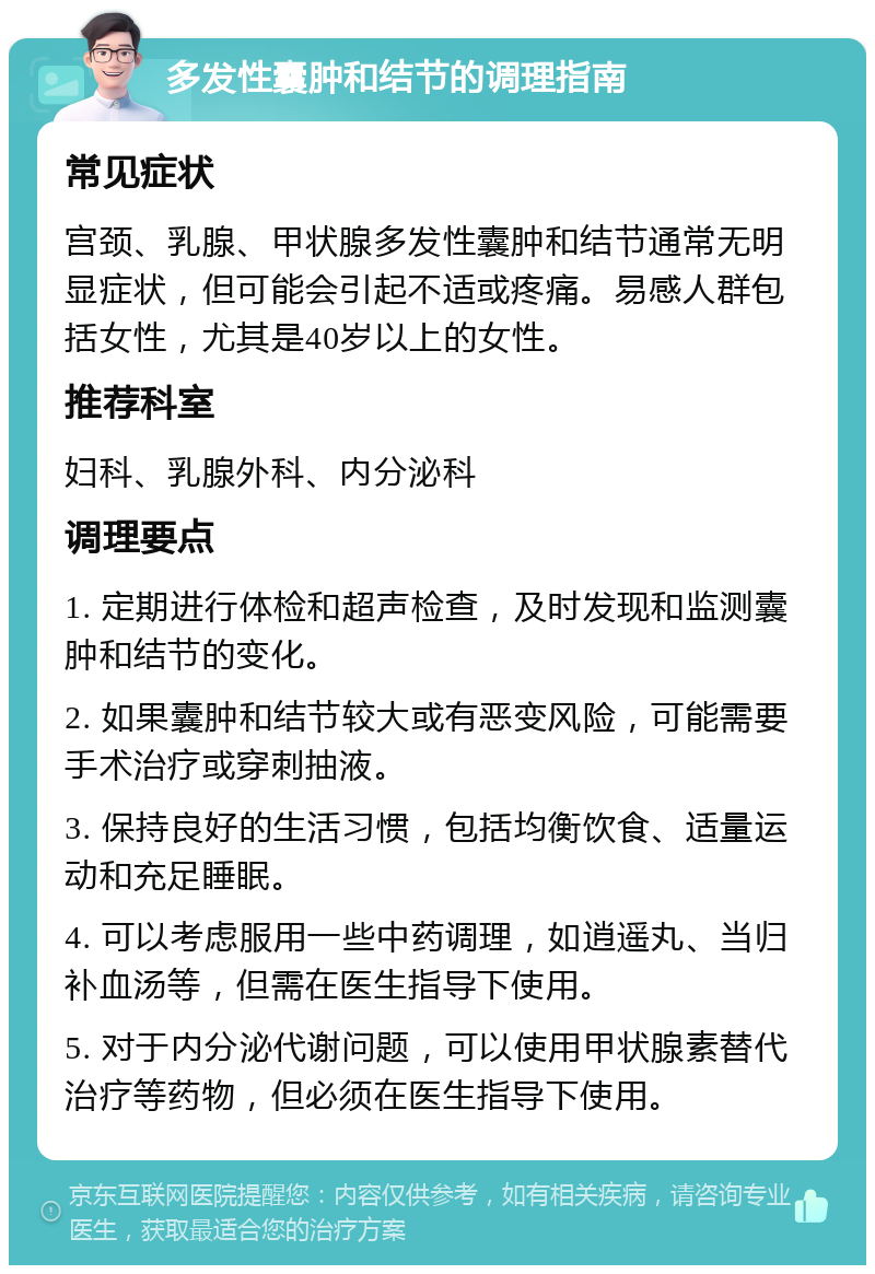 多发性囊肿和结节的调理指南 常见症状 宫颈、乳腺、甲状腺多发性囊肿和结节通常无明显症状，但可能会引起不适或疼痛。易感人群包括女性，尤其是40岁以上的女性。 推荐科室 妇科、乳腺外科、内分泌科 调理要点 1. 定期进行体检和超声检查，及时发现和监测囊肿和结节的变化。 2. 如果囊肿和结节较大或有恶变风险，可能需要手术治疗或穿刺抽液。 3. 保持良好的生活习惯，包括均衡饮食、适量运动和充足睡眠。 4. 可以考虑服用一些中药调理，如逍遥丸、当归补血汤等，但需在医生指导下使用。 5. 对于内分泌代谢问题，可以使用甲状腺素替代治疗等药物，但必须在医生指导下使用。