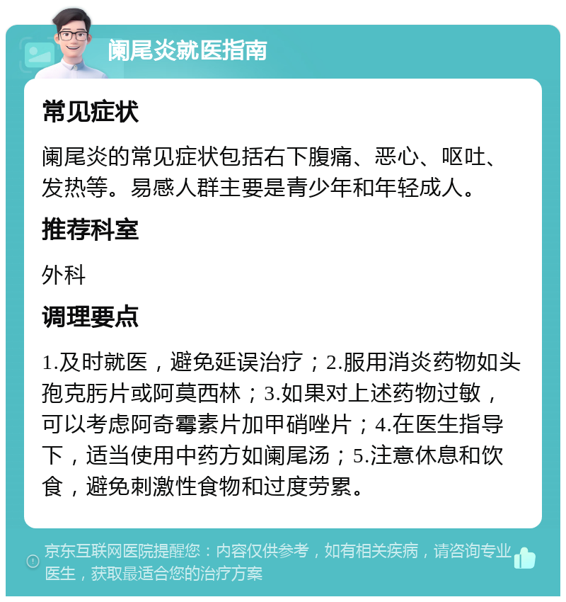 阑尾炎就医指南 常见症状 阑尾炎的常见症状包括右下腹痛、恶心、呕吐、发热等。易感人群主要是青少年和年轻成人。 推荐科室 外科 调理要点 1.及时就医，避免延误治疗；2.服用消炎药物如头孢克肟片或阿莫西林；3.如果对上述药物过敏，可以考虑阿奇霉素片加甲硝唑片；4.在医生指导下，适当使用中药方如阑尾汤；5.注意休息和饮食，避免刺激性食物和过度劳累。