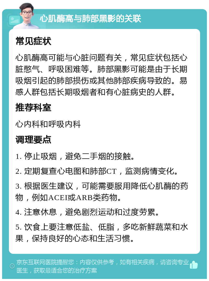 心肌酶高与肺部黑影的关联 常见症状 心肌酶高可能与心脏问题有关，常见症状包括心脏憋气、呼吸困难等。肺部黑影可能是由于长期吸烟引起的肺部损伤或其他肺部疾病导致的。易感人群包括长期吸烟者和有心脏病史的人群。 推荐科室 心内科和呼吸内科 调理要点 1. 停止吸烟，避免二手烟的接触。 2. 定期复查心电图和肺部CT，监测病情变化。 3. 根据医生建议，可能需要服用降低心肌酶的药物，例如ACEI或ARB类药物。 4. 注意休息，避免剧烈运动和过度劳累。 5. 饮食上要注意低盐、低脂，多吃新鲜蔬菜和水果，保持良好的心态和生活习惯。