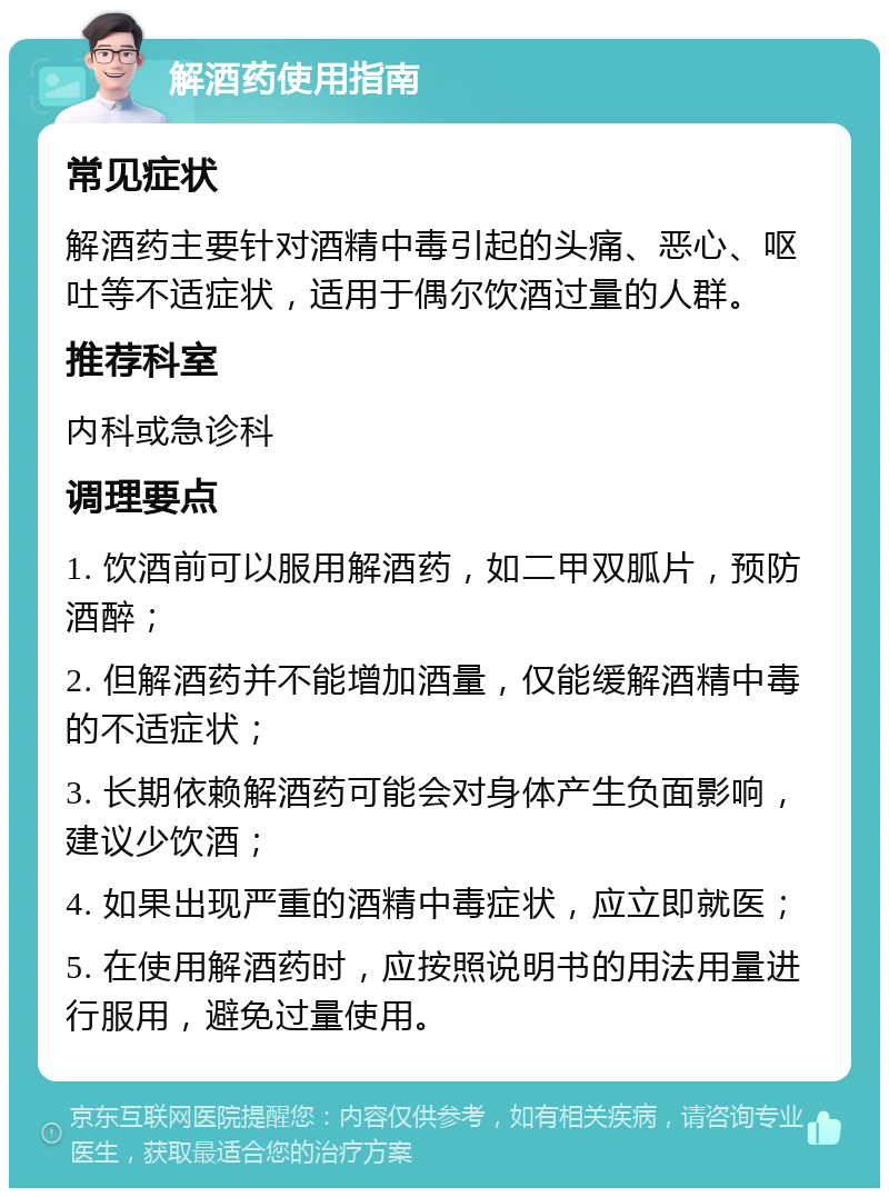 解酒药使用指南 常见症状 解酒药主要针对酒精中毒引起的头痛、恶心、呕吐等不适症状，适用于偶尔饮酒过量的人群。 推荐科室 内科或急诊科 调理要点 1. 饮酒前可以服用解酒药，如二甲双胍片，预防酒醉； 2. 但解酒药并不能增加酒量，仅能缓解酒精中毒的不适症状； 3. 长期依赖解酒药可能会对身体产生负面影响，建议少饮酒； 4. 如果出现严重的酒精中毒症状，应立即就医； 5. 在使用解酒药时，应按照说明书的用法用量进行服用，避免过量使用。