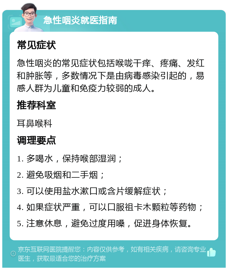 急性咽炎就医指南 常见症状 急性咽炎的常见症状包括喉咙干痒、疼痛、发红和肿胀等，多数情况下是由病毒感染引起的，易感人群为儿童和免疫力较弱的成人。 推荐科室 耳鼻喉科 调理要点 1. 多喝水，保持喉部湿润； 2. 避免吸烟和二手烟； 3. 可以使用盐水漱口或含片缓解症状； 4. 如果症状严重，可以口服祖卡木颗粒等药物； 5. 注意休息，避免过度用嗓，促进身体恢复。