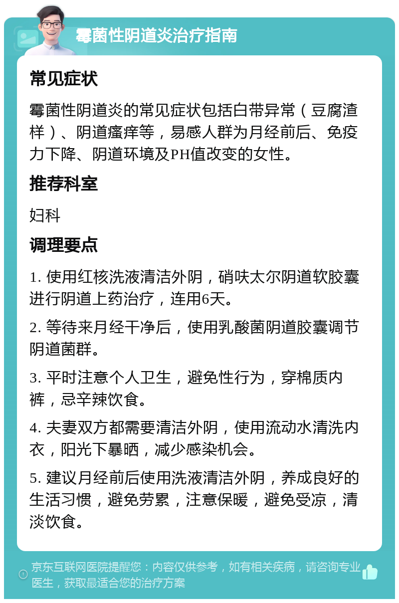 霉菌性阴道炎治疗指南 常见症状 霉菌性阴道炎的常见症状包括白带异常（豆腐渣样）、阴道瘙痒等，易感人群为月经前后、免疫力下降、阴道环境及PH值改变的女性。 推荐科室 妇科 调理要点 1. 使用红核洗液清洁外阴，硝呋太尔阴道软胶囊进行阴道上药治疗，连用6天。 2. 等待来月经干净后，使用乳酸菌阴道胶囊调节阴道菌群。 3. 平时注意个人卫生，避免性行为，穿棉质内裤，忌辛辣饮食。 4. 夫妻双方都需要清洁外阴，使用流动水清洗内衣，阳光下暴晒，减少感染机会。 5. 建议月经前后使用洗液清洁外阴，养成良好的生活习惯，避免劳累，注意保暖，避免受凉，清淡饮食。