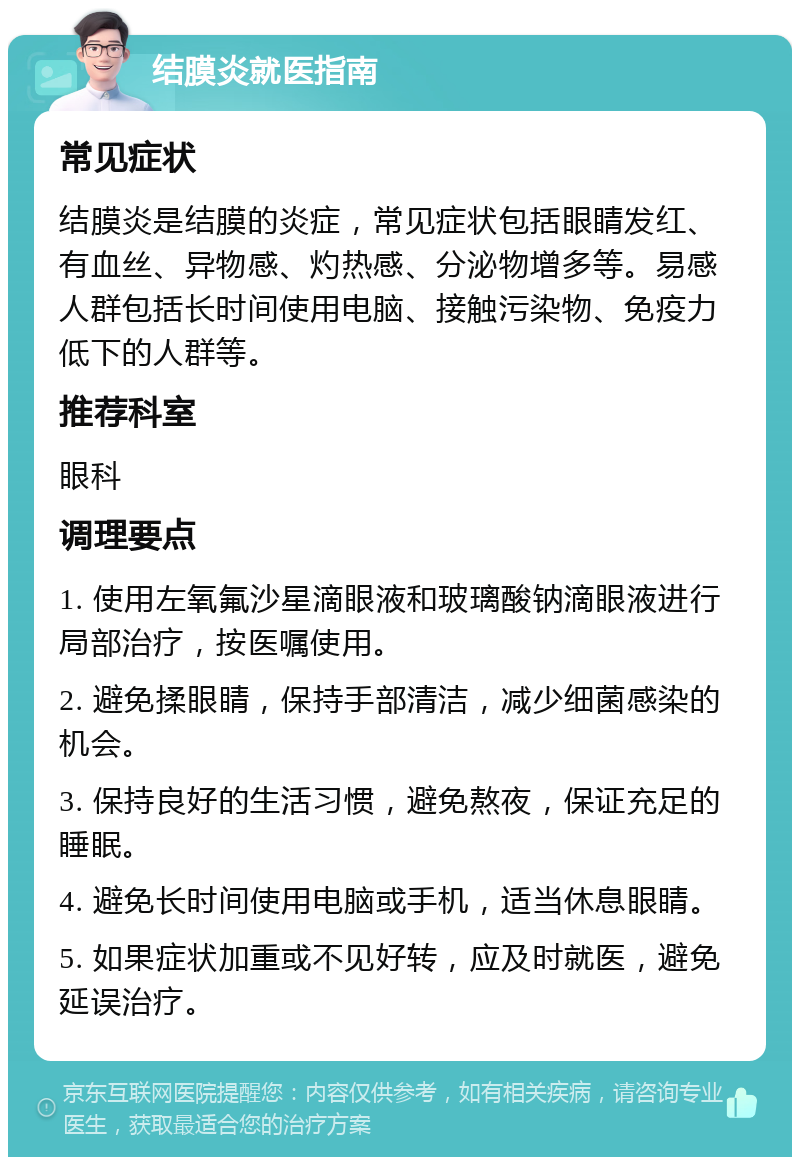 结膜炎就医指南 常见症状 结膜炎是结膜的炎症，常见症状包括眼睛发红、有血丝、异物感、灼热感、分泌物增多等。易感人群包括长时间使用电脑、接触污染物、免疫力低下的人群等。 推荐科室 眼科 调理要点 1. 使用左氧氟沙星滴眼液和玻璃酸钠滴眼液进行局部治疗，按医嘱使用。 2. 避免揉眼睛，保持手部清洁，减少细菌感染的机会。 3. 保持良好的生活习惯，避免熬夜，保证充足的睡眠。 4. 避免长时间使用电脑或手机，适当休息眼睛。 5. 如果症状加重或不见好转，应及时就医，避免延误治疗。