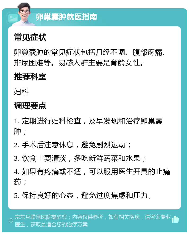 卵巢囊肿就医指南 常见症状 卵巢囊肿的常见症状包括月经不调、腹部疼痛、排尿困难等。易感人群主要是育龄女性。 推荐科室 妇科 调理要点 1. 定期进行妇科检查，及早发现和治疗卵巢囊肿； 2. 手术后注意休息，避免剧烈运动； 3. 饮食上要清淡，多吃新鲜蔬菜和水果； 4. 如果有疼痛或不适，可以服用医生开具的止痛药； 5. 保持良好的心态，避免过度焦虑和压力。