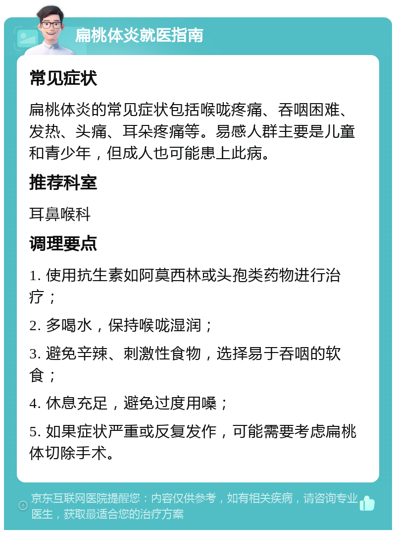 扁桃体炎就医指南 常见症状 扁桃体炎的常见症状包括喉咙疼痛、吞咽困难、发热、头痛、耳朵疼痛等。易感人群主要是儿童和青少年，但成人也可能患上此病。 推荐科室 耳鼻喉科 调理要点 1. 使用抗生素如阿莫西林或头孢类药物进行治疗； 2. 多喝水，保持喉咙湿润； 3. 避免辛辣、刺激性食物，选择易于吞咽的软食； 4. 休息充足，避免过度用嗓； 5. 如果症状严重或反复发作，可能需要考虑扁桃体切除手术。