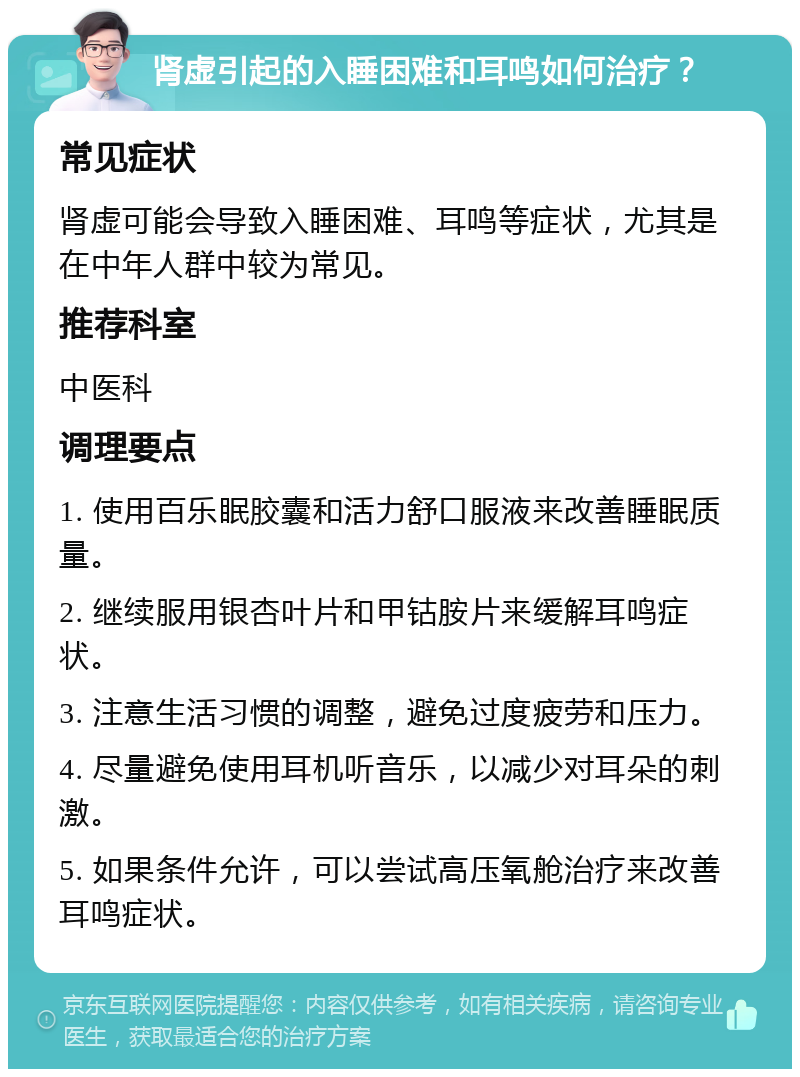 肾虚引起的入睡困难和耳鸣如何治疗？ 常见症状 肾虚可能会导致入睡困难、耳鸣等症状，尤其是在中年人群中较为常见。 推荐科室 中医科 调理要点 1. 使用百乐眠胶囊和活力舒口服液来改善睡眠质量。 2. 继续服用银杏叶片和甲钴胺片来缓解耳鸣症状。 3. 注意生活习惯的调整，避免过度疲劳和压力。 4. 尽量避免使用耳机听音乐，以减少对耳朵的刺激。 5. 如果条件允许，可以尝试高压氧舱治疗来改善耳鸣症状。