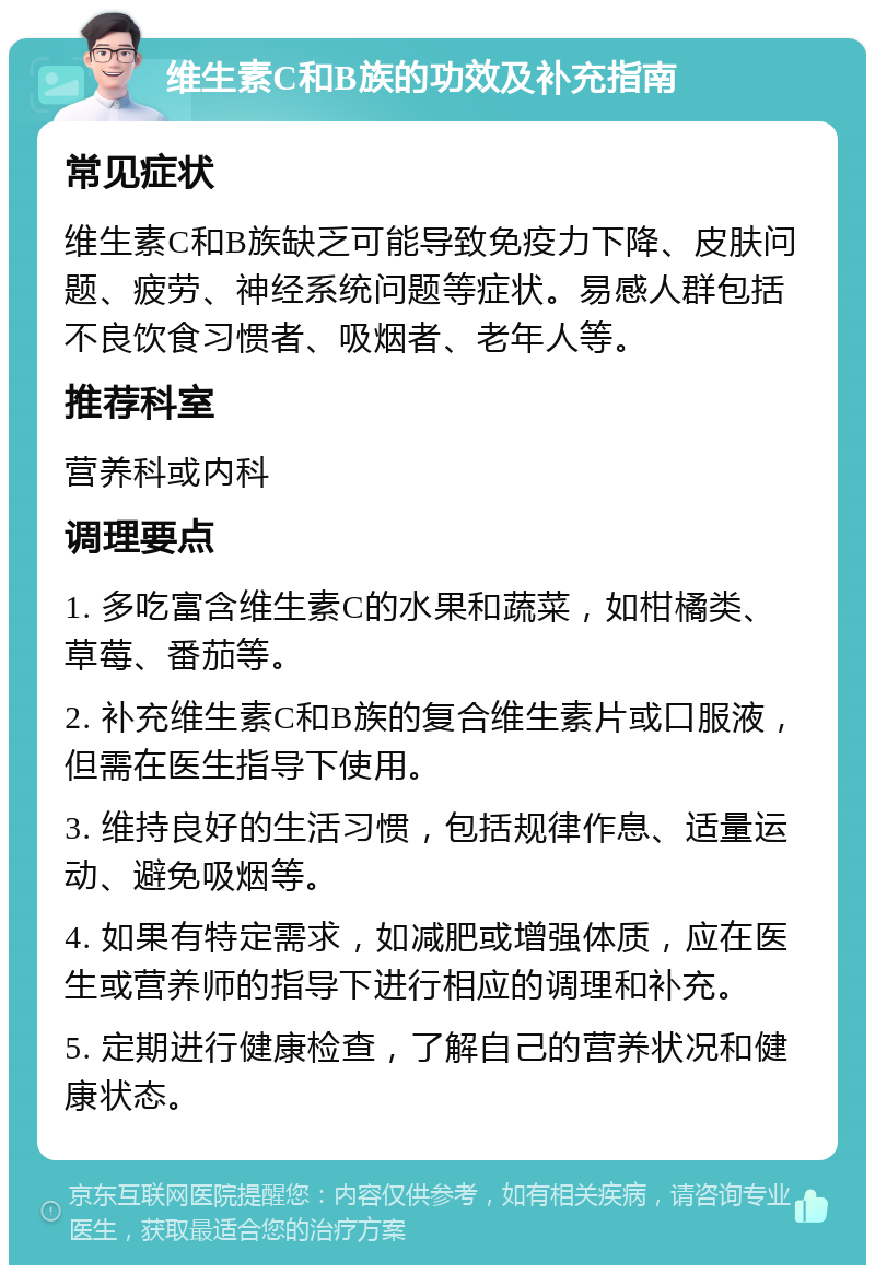 维生素C和B族的功效及补充指南 常见症状 维生素C和B族缺乏可能导致免疫力下降、皮肤问题、疲劳、神经系统问题等症状。易感人群包括不良饮食习惯者、吸烟者、老年人等。 推荐科室 营养科或内科 调理要点 1. 多吃富含维生素C的水果和蔬菜，如柑橘类、草莓、番茄等。 2. 补充维生素C和B族的复合维生素片或口服液，但需在医生指导下使用。 3. 维持良好的生活习惯，包括规律作息、适量运动、避免吸烟等。 4. 如果有特定需求，如减肥或增强体质，应在医生或营养师的指导下进行相应的调理和补充。 5. 定期进行健康检查，了解自己的营养状况和健康状态。