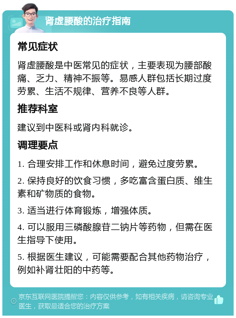 肾虚腰酸的治疗指南 常见症状 肾虚腰酸是中医常见的症状，主要表现为腰部酸痛、乏力、精神不振等。易感人群包括长期过度劳累、生活不规律、营养不良等人群。 推荐科室 建议到中医科或肾内科就诊。 调理要点 1. 合理安排工作和休息时间，避免过度劳累。 2. 保持良好的饮食习惯，多吃富含蛋白质、维生素和矿物质的食物。 3. 适当进行体育锻炼，增强体质。 4. 可以服用三磷酸腺苷二钠片等药物，但需在医生指导下使用。 5. 根据医生建议，可能需要配合其他药物治疗，例如补肾壮阳的中药等。