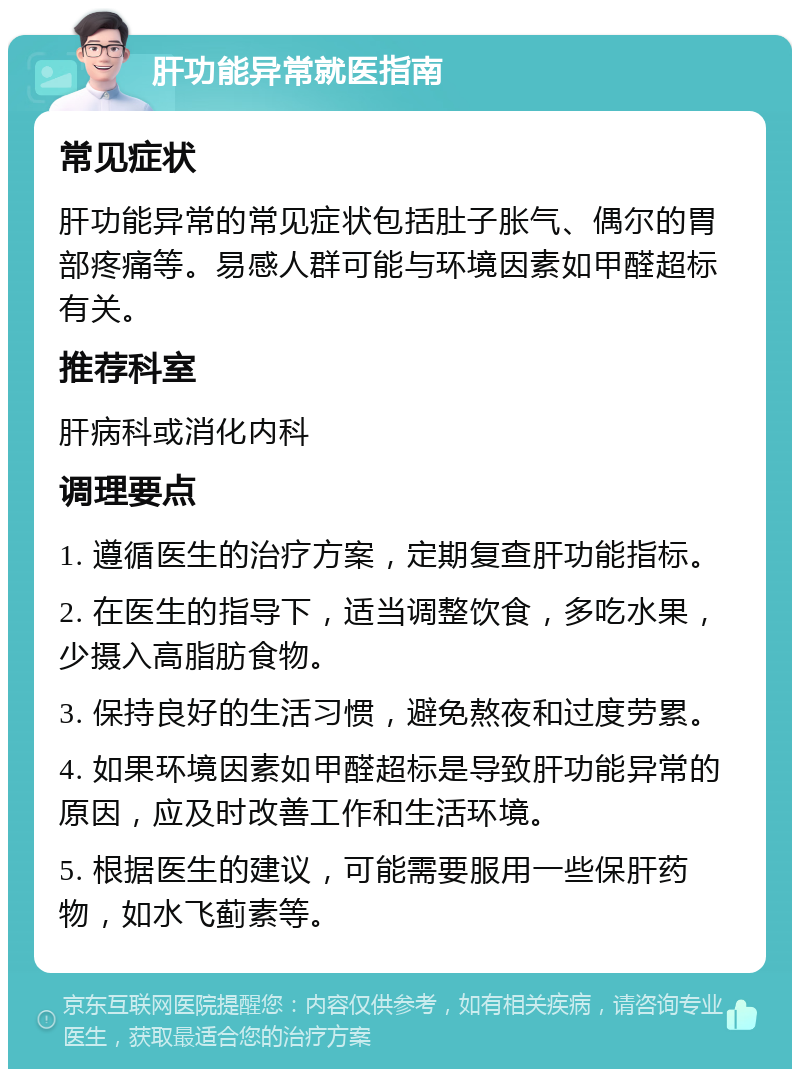 肝功能异常就医指南 常见症状 肝功能异常的常见症状包括肚子胀气、偶尔的胃部疼痛等。易感人群可能与环境因素如甲醛超标有关。 推荐科室 肝病科或消化内科 调理要点 1. 遵循医生的治疗方案，定期复查肝功能指标。 2. 在医生的指导下，适当调整饮食，多吃水果，少摄入高脂肪食物。 3. 保持良好的生活习惯，避免熬夜和过度劳累。 4. 如果环境因素如甲醛超标是导致肝功能异常的原因，应及时改善工作和生活环境。 5. 根据医生的建议，可能需要服用一些保肝药物，如水飞蓟素等。