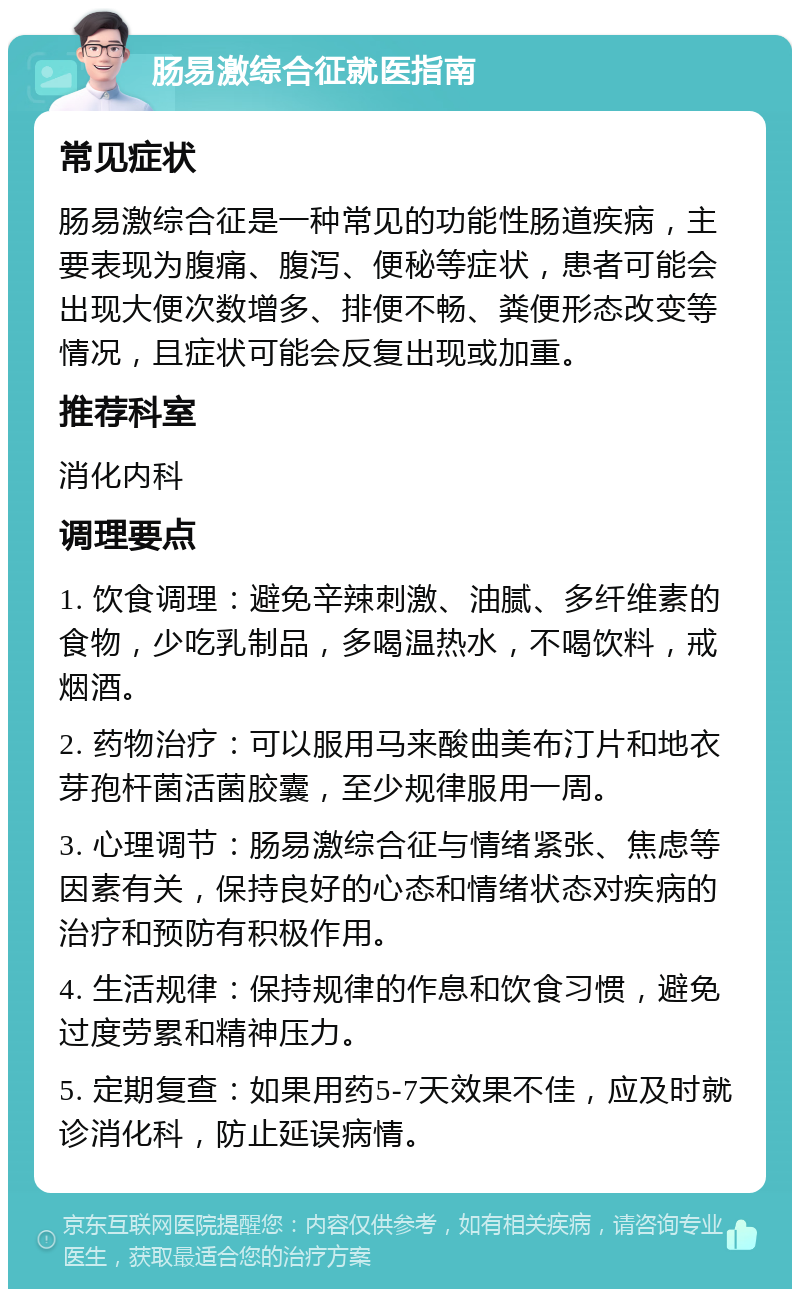 肠易激综合征就医指南 常见症状 肠易激综合征是一种常见的功能性肠道疾病，主要表现为腹痛、腹泻、便秘等症状，患者可能会出现大便次数增多、排便不畅、粪便形态改变等情况，且症状可能会反复出现或加重。 推荐科室 消化内科 调理要点 1. 饮食调理：避免辛辣刺激、油腻、多纤维素的食物，少吃乳制品，多喝温热水，不喝饮料，戒烟酒。 2. 药物治疗：可以服用马来酸曲美布汀片和地衣芽孢杆菌活菌胶囊，至少规律服用一周。 3. 心理调节：肠易激综合征与情绪紧张、焦虑等因素有关，保持良好的心态和情绪状态对疾病的治疗和预防有积极作用。 4. 生活规律：保持规律的作息和饮食习惯，避免过度劳累和精神压力。 5. 定期复查：如果用药5-7天效果不佳，应及时就诊消化科，防止延误病情。