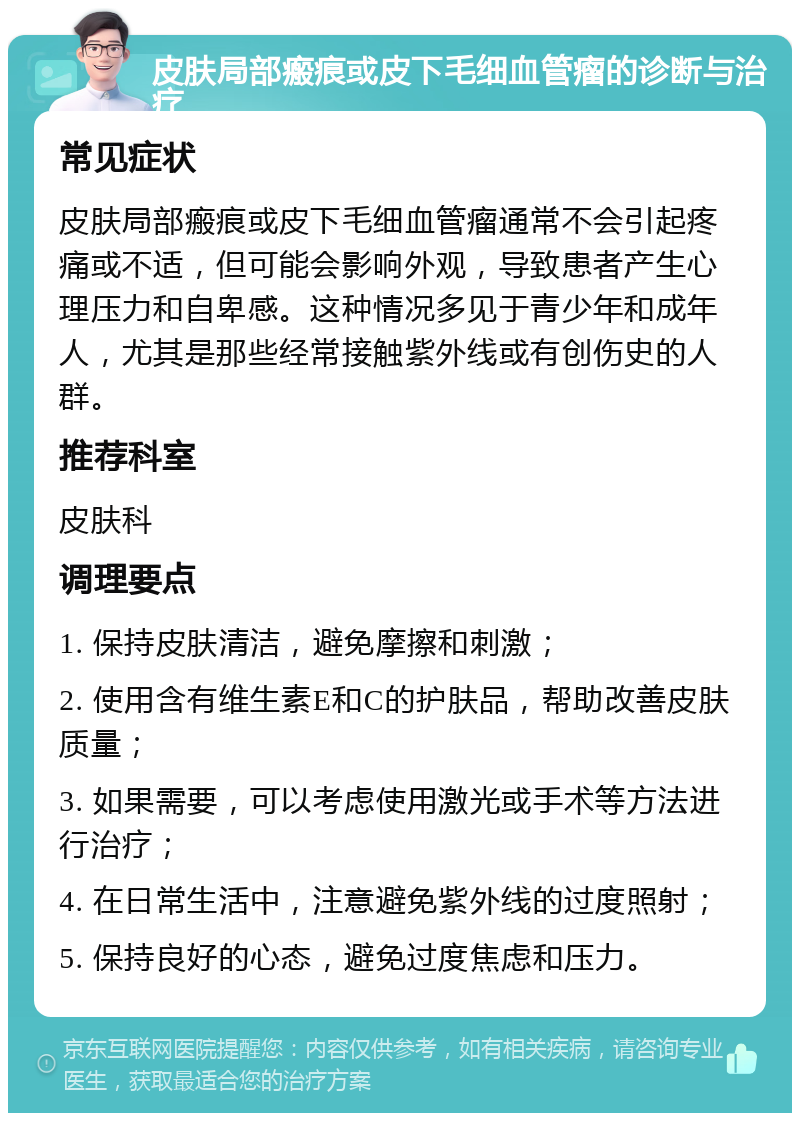 皮肤局部瘢痕或皮下毛细血管瘤的诊断与治疗 常见症状 皮肤局部瘢痕或皮下毛细血管瘤通常不会引起疼痛或不适，但可能会影响外观，导致患者产生心理压力和自卑感。这种情况多见于青少年和成年人，尤其是那些经常接触紫外线或有创伤史的人群。 推荐科室 皮肤科 调理要点 1. 保持皮肤清洁，避免摩擦和刺激； 2. 使用含有维生素E和C的护肤品，帮助改善皮肤质量； 3. 如果需要，可以考虑使用激光或手术等方法进行治疗； 4. 在日常生活中，注意避免紫外线的过度照射； 5. 保持良好的心态，避免过度焦虑和压力。