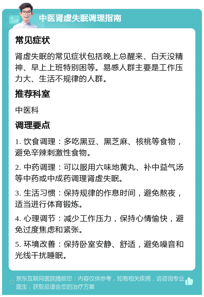 中医肾虚失眠调理指南 常见症状 肾虚失眠的常见症状包括晚上总醒来、白天没精神、早上上班特别困等。易感人群主要是工作压力大、生活不规律的人群。 推荐科室 中医科 调理要点 1. 饮食调理：多吃黑豆、黑芝麻、核桃等食物，避免辛辣刺激性食物。 2. 中药调理：可以服用六味地黄丸、补中益气汤等中药或中成药调理肾虚失眠。 3. 生活习惯：保持规律的作息时间，避免熬夜，适当进行体育锻炼。 4. 心理调节：减少工作压力，保持心情愉快，避免过度焦虑和紧张。 5. 环境改善：保持卧室安静、舒适，避免噪音和光线干扰睡眠。